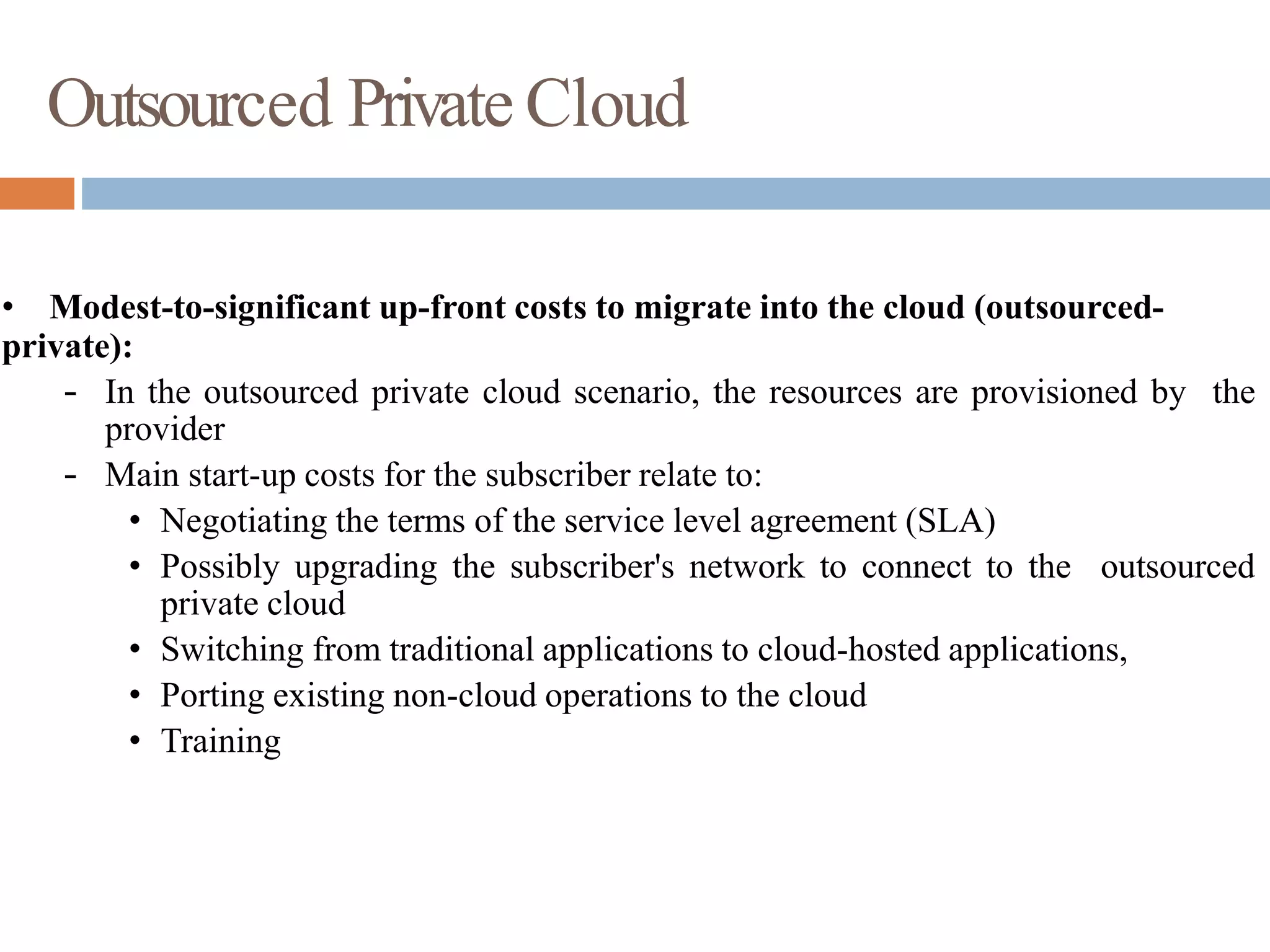 Outsourced Private Cloud
• Modest-to-significant up-front costs to migrate into the cloud (outsourced-
private):
– In the outsourced private cloud scenario, the resources are provisioned by the
provider
– Main start-up costs for the subscriber relate to:
• Negotiating the terms of the service level agreement (SLA)
• Possibly upgrading the subscriber's network to connect to the outsourced
private cloud
• Switching from traditional applications to cloud-hosted applications,
• Porting existing non-cloud operations to the cloud
• Training
 
