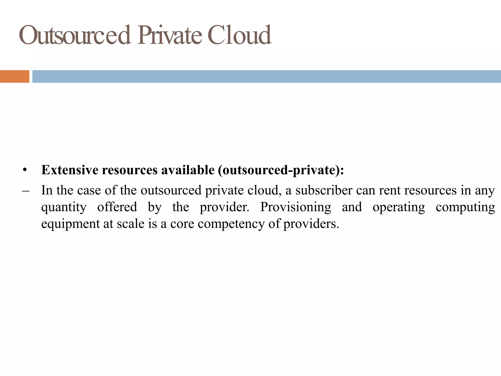 Outsourced Private Cloud
• Extensive resources available (outsourced-private):
– In the case of the outsourced private cloud, a subscriber can rent resources in any
quantity offered by the provider. Provisioning and operating computing
equipment at scale is a core competency of providers.
 