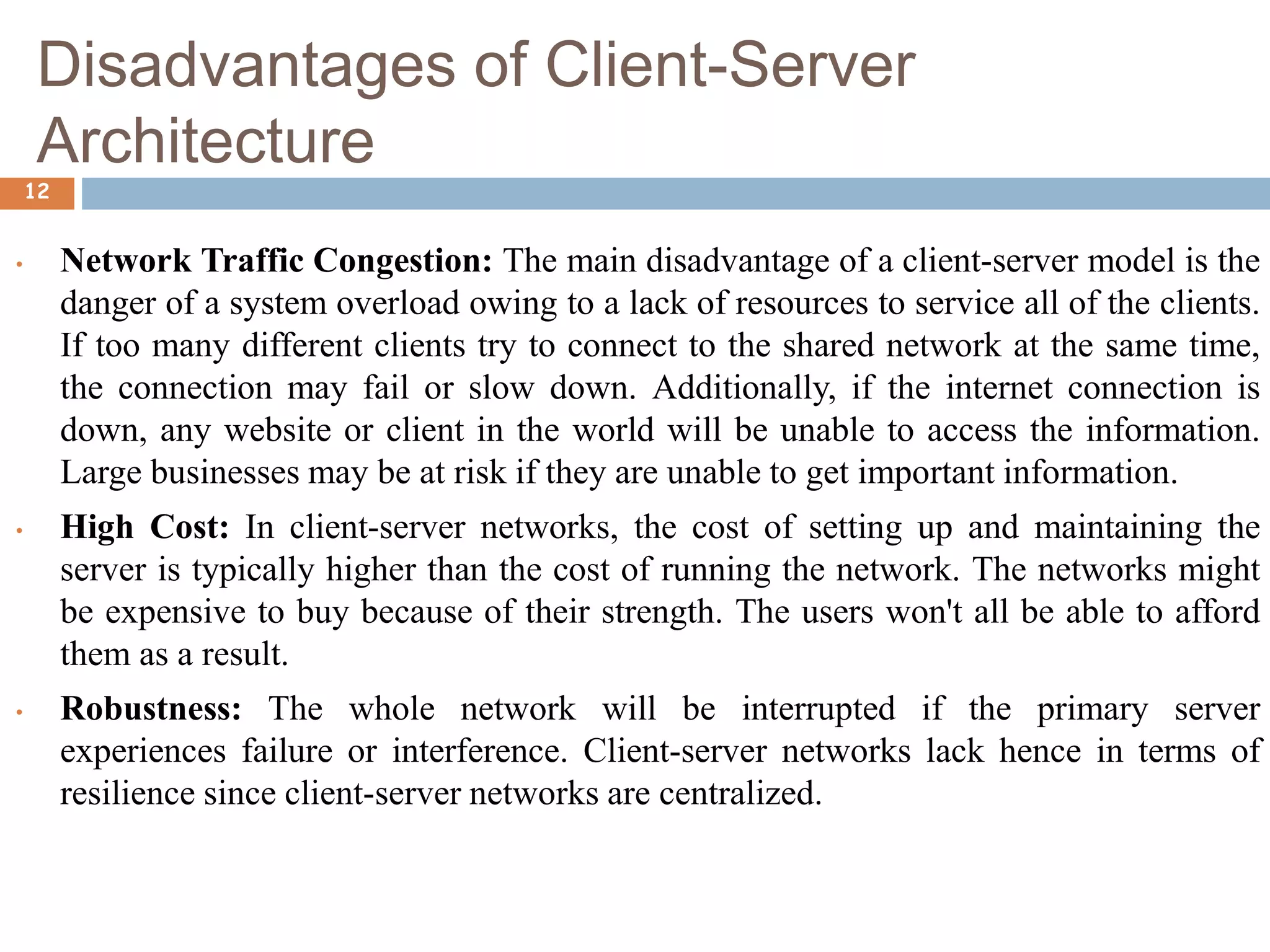 Disadvantages of Client-Server
Architecture
12
• Network Traffic Congestion: The main disadvantage of a client-server model is the
danger of a system overload owing to a lack of resources to service all of the clients.
If too many different clients try to connect to the shared network at the same time,
the connection may fail or slow down. Additionally, if the internet connection is
down, any website or client in the world will be unable to access the information.
Large businesses may be at risk if they are unable to get important information.
• High Cost: In client-server networks, the cost of setting up and maintaining the
server is typically higher than the cost of running the network. The networks might
be expensive to buy because of their strength. The users won't all be able to afford
them as a result.
• Robustness: The whole network will be interrupted if the primary server
experiences failure or interference. Client-server networks lack hence in terms of
resilience since client-server networks are centralized.
 