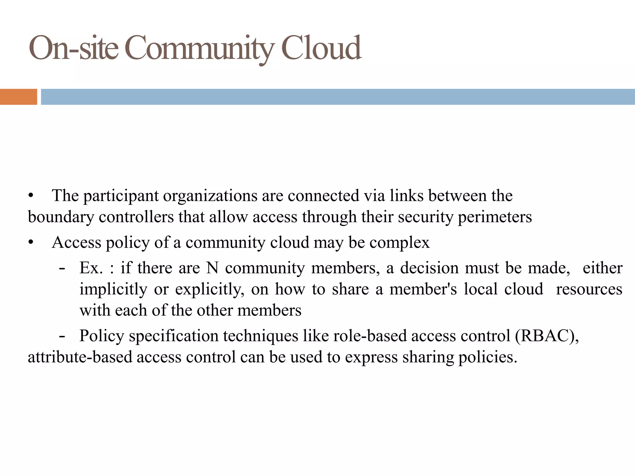 On-siteCommunityCloud
• The participant organizations are connected via links between the
boundary controllers that allow access through their security perimeters
• Access policy of a community cloud may be complex
– Ex. : if there are N community members, a decision must be made, either
implicitly or explicitly, on how to share a member's local cloud resources
with each of the other members
– Policy specification techniques like role-based access control (RBAC),
attribute-based access control can be used to express sharing policies.
 