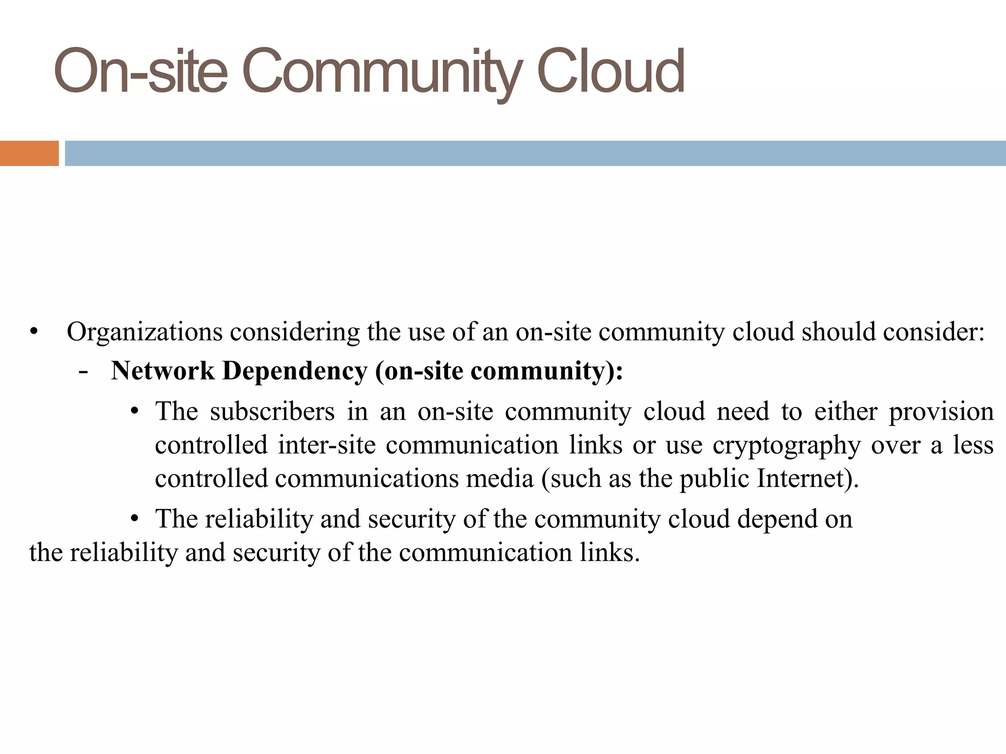 On-site Community Cloud
• Organizations considering the use of an on-site community cloud should consider:
– Network Dependency (on-site community):
• The subscribers in an on-site community cloud need to either provision
controlled inter-site communication links or use cryptography over a less
controlled communications media (such as the public Internet).
• The reliability and security of the community cloud depend on
the reliability and security of the communication links.
 