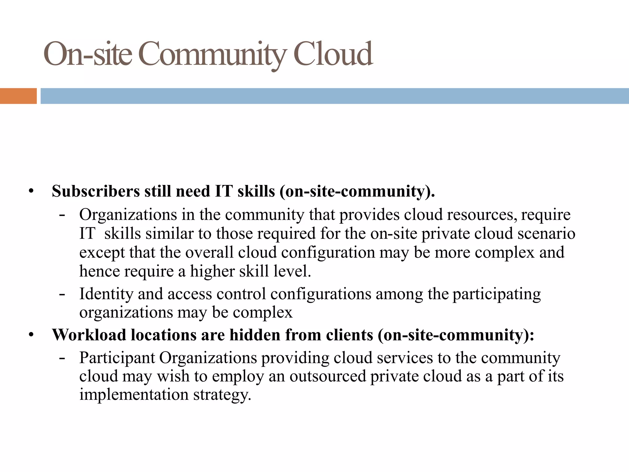 On-siteCommunityCloud
• Subscribers still need IT skills (on-site-community).
– Organizations in the community that provides cloud resources, require
IT skills similar to those required for the on-site private cloud scenario
except that the overall cloud configuration may be more complex and
hence require a higher skill level.
– Identity and access control configurations among the participating
organizations may be complex
• Workload locations are hidden from clients (on-site-community):
– Participant Organizations providing cloud services to the community
cloud may wish to employ an outsourced private cloud as a part of its
implementation strategy.
 