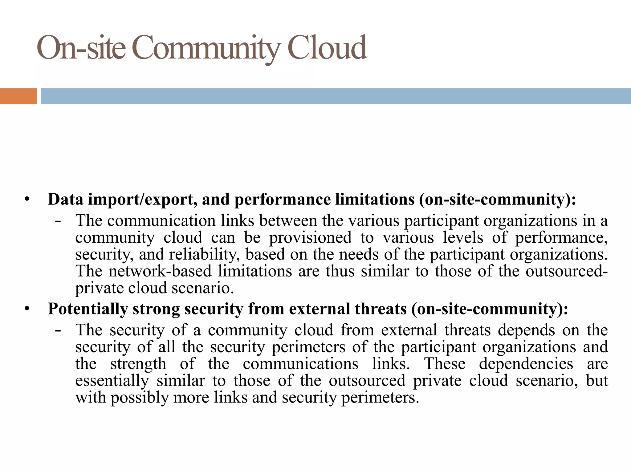 On-siteCommunityCloud
• Data import/export, and performance limitations (on-site-community):
– The communication links between the various participant organizations in a
community cloud can be provisioned to various levels of performance,
security, and reliability, based on the needs of the participant organizations.
The network-based limitations are thus similar to those of the outsourced-
private cloud scenario.
• Potentially strong security from external threats (on-site-community):
– The security of a community cloud from external threats depends on the
security of all the security perimeters of the participant organizations and
the strength of the communications links. These dependencies are
essentially similar to those of the outsourced private cloud scenario, but
with possibly more links and security perimeters.
 