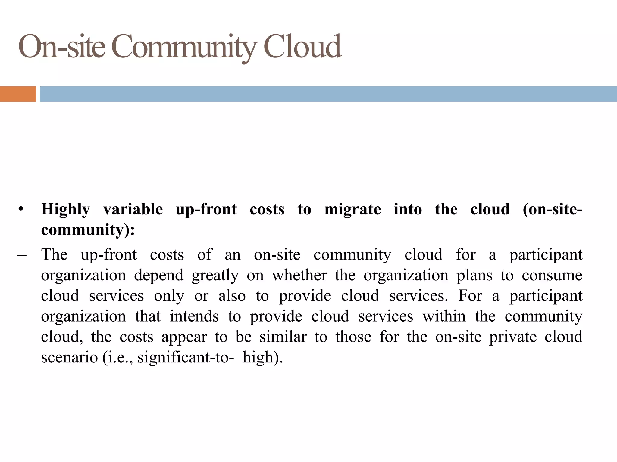 On-siteCommunityCloud
• Highly variable up-front costs to migrate into the cloud (on-site-
community):
– The up-front costs of an on-site community cloud for a participant
organization depend greatly on whether the organization plans to consume
cloud services only or also to provide cloud services. For a participant
organization that intends to provide cloud services within the community
cloud, the costs appear to be similar to those for the on-site private cloud
scenario (i.e., significant-to- high).
 