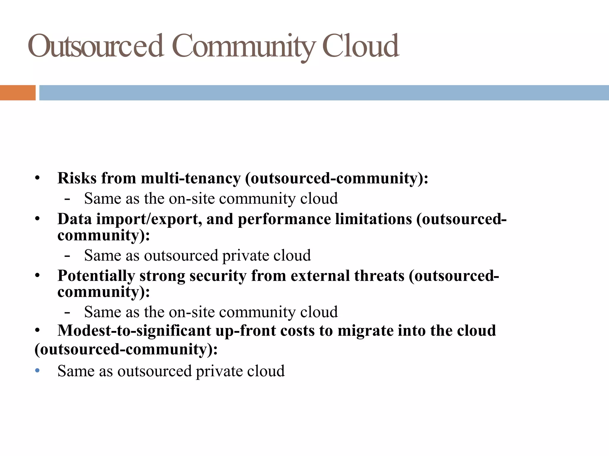 Outsourced CommunityCloud
• Risks from multi-tenancy (outsourced-community):
– Same as the on-site community cloud
• Data import/export, and performance limitations (outsourced-
community):
– Same as outsourced private cloud
• Potentially strong security from external threats (outsourced-
community):
– Same as the on-site community cloud
• Modest-to-significant up-front costs to migrate into the cloud
(outsourced-community):
• Same as outsourced private cloud
 