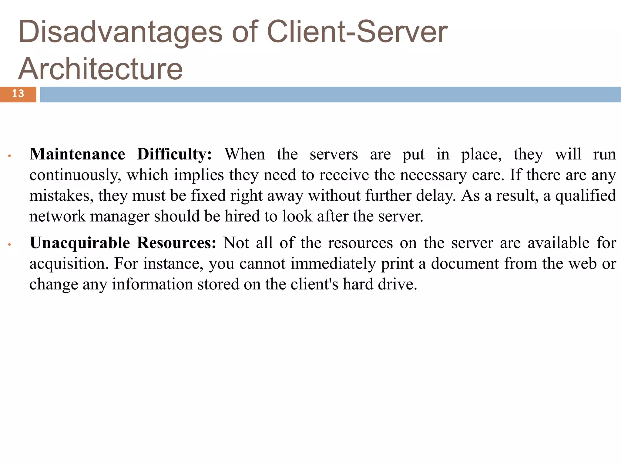 Disadvantages of Client-Server
Architecture
13
• Maintenance Difficulty: When the servers are put in place, they will run
continuously, which implies they need to receive the necessary care. If there are any
mistakes, they must be fixed right away without further delay. As a result, a qualified
network manager should be hired to look after the server.
• Unacquirable Resources: Not all of the resources on the server are available for
acquisition. For instance, you cannot immediately print a document from the web or
change any information stored on the client's hard drive.
 