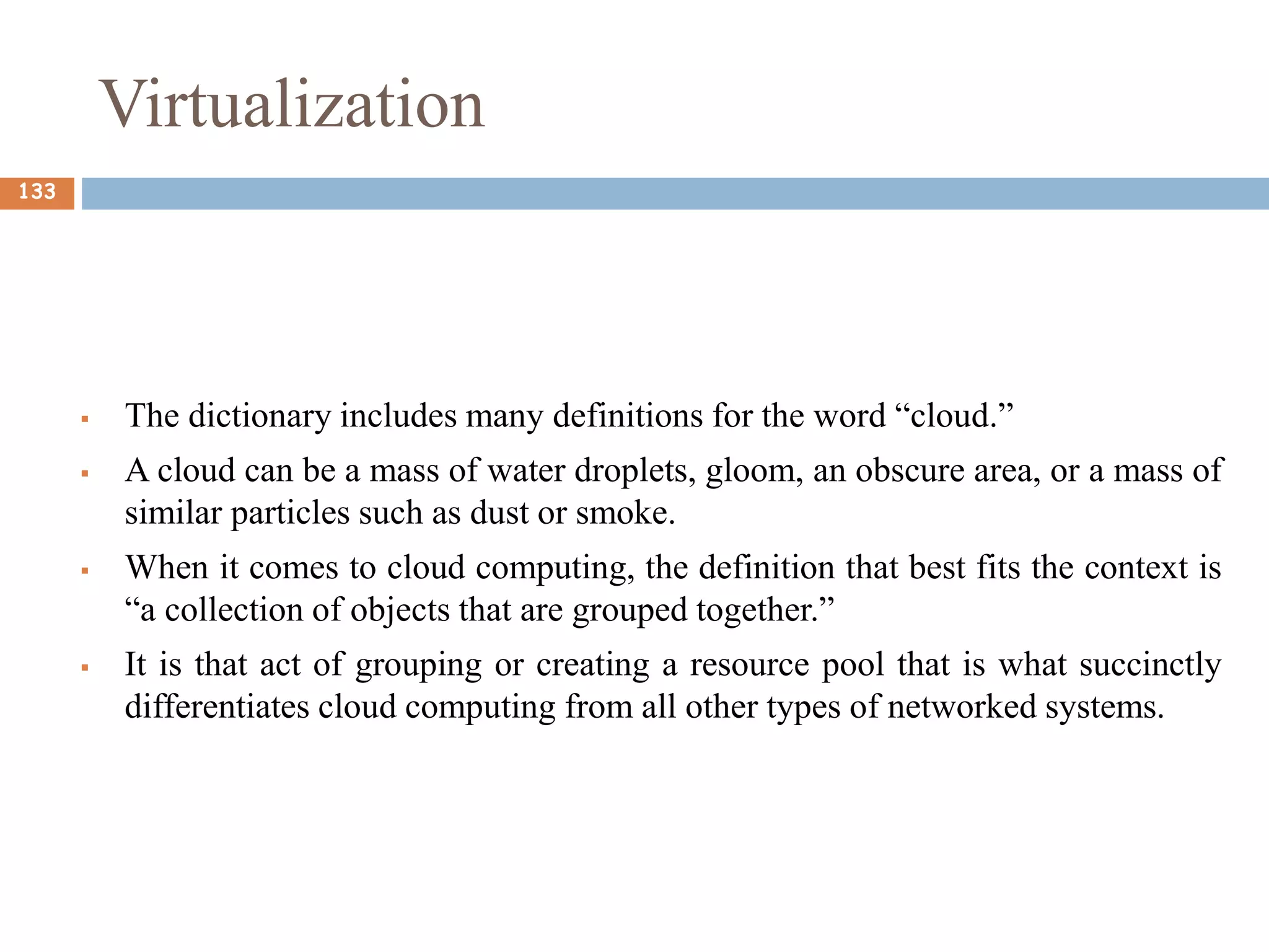 Virtualization
 The dictionary includes many definitions for the word “cloud.”
 A cloud can be a mass of water droplets, gloom, an obscure area, or a mass of
similar particles such as dust or smoke.
 When it comes to cloud computing, the definition that best fits the context is
“a collection of objects that are grouped together.”
 It is that act of grouping or creating a resource pool that is what succinctly
differentiates cloud computing from all other types of networked systems.
133
 