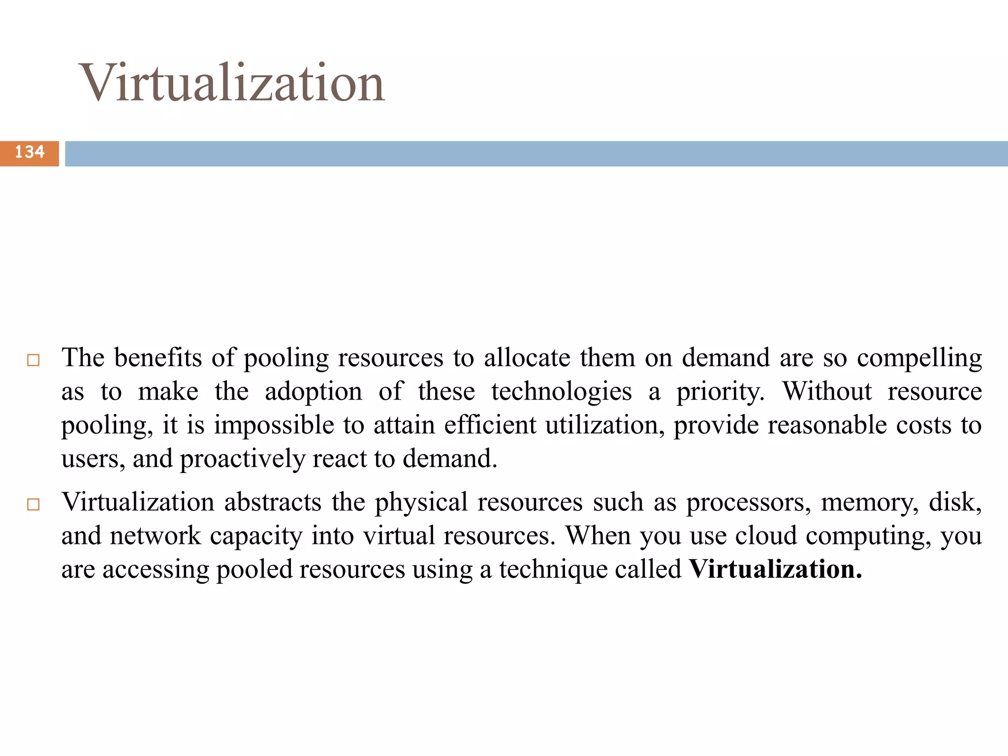 Virtualization
 The benefits of pooling resources to allocate them on demand are so compelling
as to make the adoption of these technologies a priority. Without resource
pooling, it is impossible to attain efficient utilization, provide reasonable costs to
users, and proactively react to demand.
 Virtualization abstracts the physical resources such as processors, memory, disk,
and network capacity into virtual resources. When you use cloud computing, you
are accessing pooled resources using a technique called Virtualization.
134
 