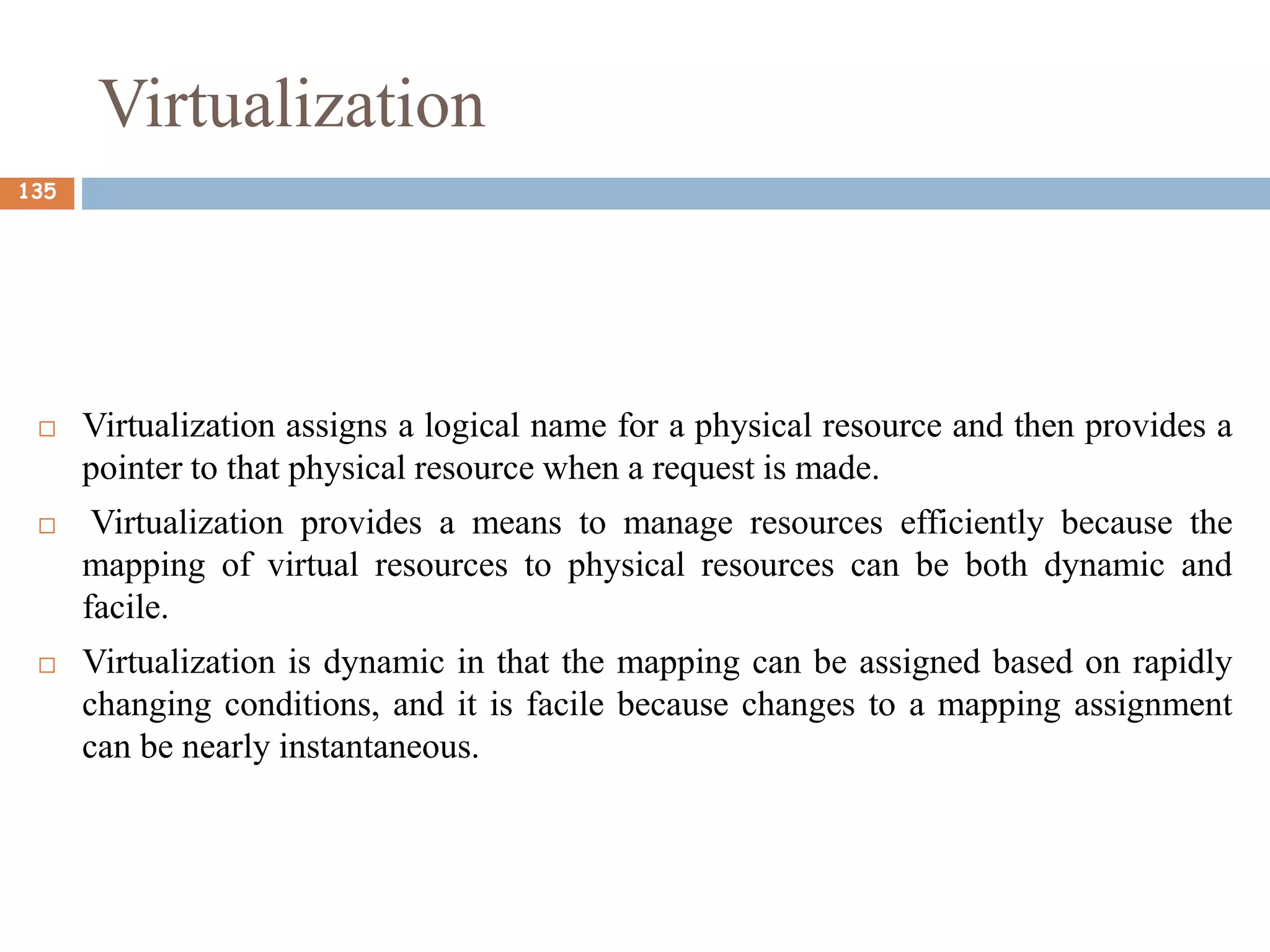 Virtualization
 Virtualization assigns a logical name for a physical resource and then provides a
pointer to that physical resource when a request is made.
 Virtualization provides a means to manage resources efficiently because the
mapping of virtual resources to physical resources can be both dynamic and
facile.
 Virtualization is dynamic in that the mapping can be assigned based on rapidly
changing conditions, and it is facile because changes to a mapping assignment
can be nearly instantaneous.
135
 