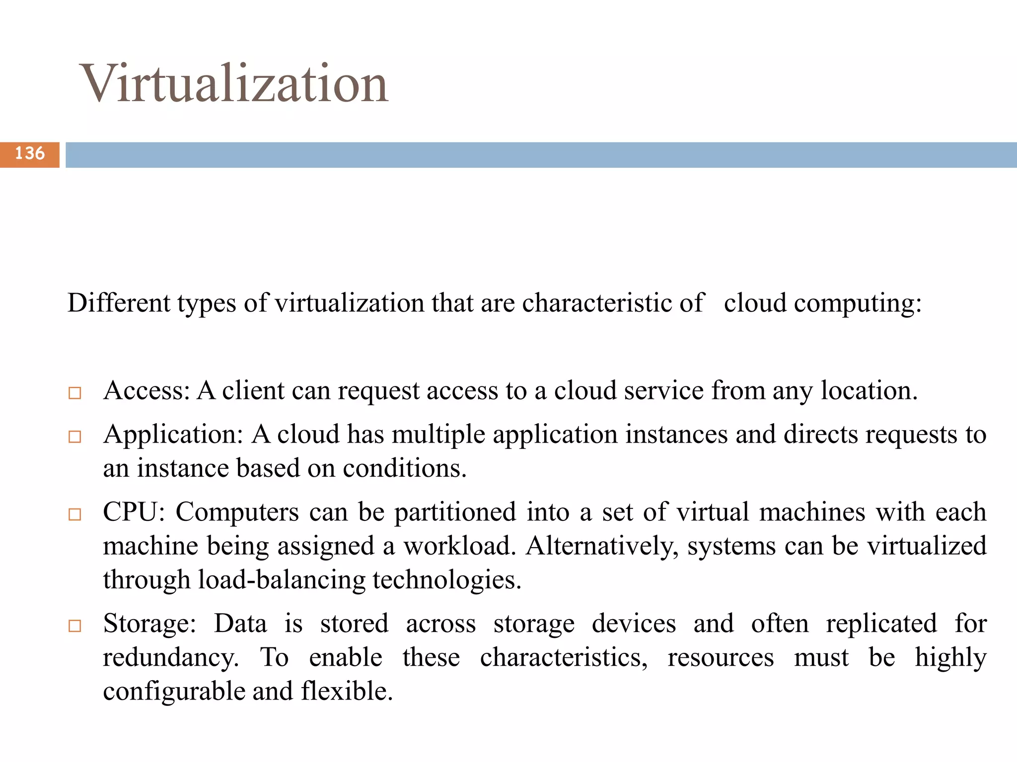 Virtualization
Different types of virtualization that are characteristic of cloud computing:
 Access: A client can request access to a cloud service from any location.
 Application: A cloud has multiple application instances and directs requests to
an instance based on conditions.
 CPU: Computers can be partitioned into a set of virtual machines with each
machine being assigned a workload. Alternatively, systems can be virtualized
through load-balancing technologies.
 Storage: Data is stored across storage devices and often replicated for
redundancy. To enable these characteristics, resources must be highly
configurable and flexible.
136
 