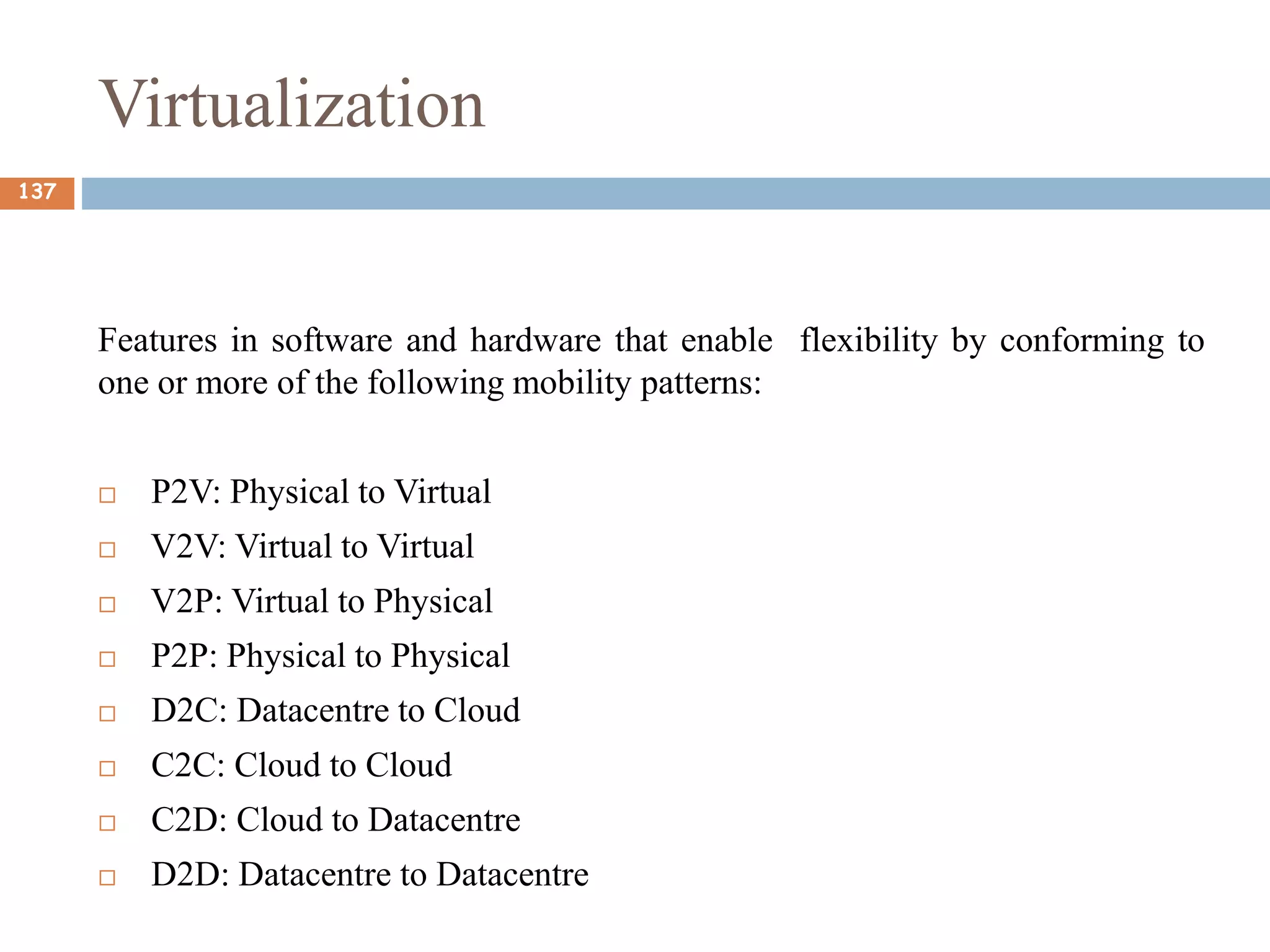Virtualization
Features in software and hardware that enable flexibility by conforming to
one or more of the following mobility patterns:
 P2V: Physical to Virtual
 V2V: Virtual to Virtual
 V2P: Virtual to Physical
 P2P: Physical to Physical
 D2C: Datacentre to Cloud
 C2C: Cloud to Cloud
 C2D: Cloud to Datacentre
 D2D: Datacentre to Datacentre
137
 