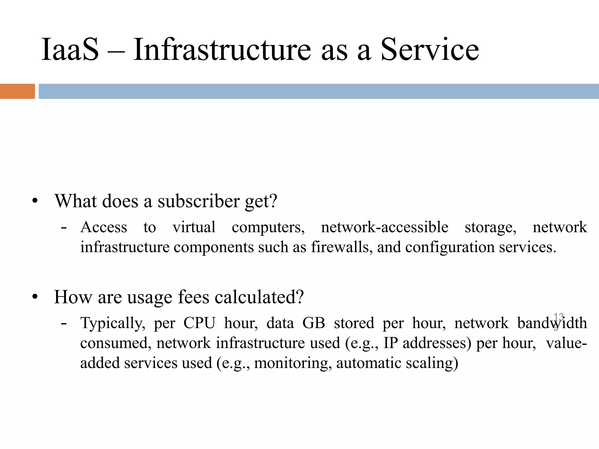 IaaS – Infrastructure as a Service
13
9
• What does a subscriber get?
– Access to virtual computers, network-accessible storage, network
infrastructure components such as firewalls, and configuration services.
• How are usage fees calculated?
– Typically, per CPU hour, data GB stored per hour, network bandwidth
consumed, network infrastructure used (e.g., IP addresses) per hour, value-
added services used (e.g., monitoring, automatic scaling)
 