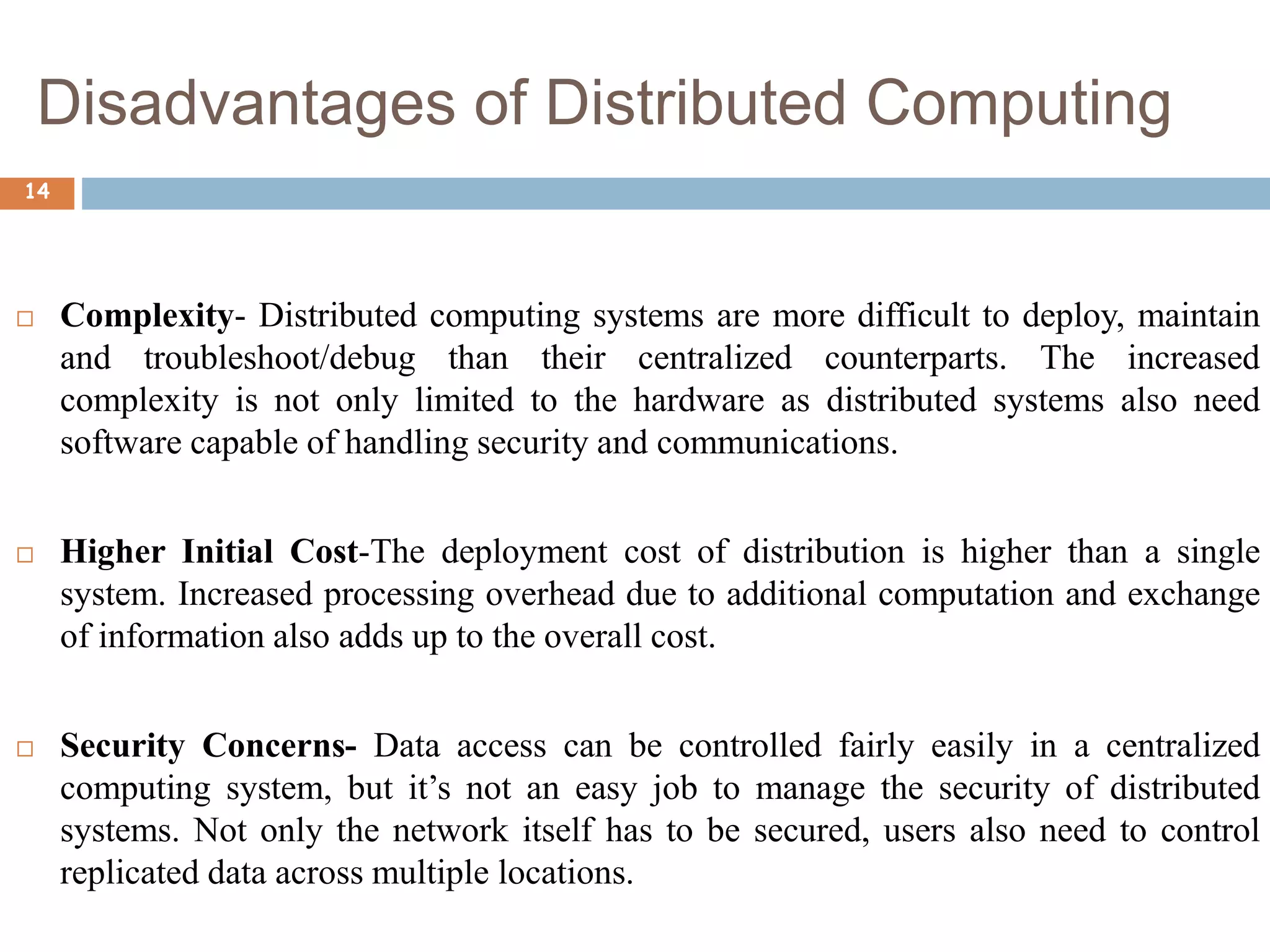 Disadvantages of Distributed Computing
14
 Complexity- Distributed computing systems are more difficult to deploy, maintain
and troubleshoot/debug than their centralized counterparts. The increased
complexity is not only limited to the hardware as distributed systems also need
software capable of handling security and communications.
 Higher Initial Cost-The deployment cost of distribution is higher than a single
system. Increased processing overhead due to additional computation and exchange
of information also adds up to the overall cost.
 Security Concerns- Data access can be controlled fairly easily in a centralized
computing system, but it’s not an easy job to manage the security of distributed
systems. Not only the network itself has to be secured, users also need to control
replicated data across multiple locations.
 