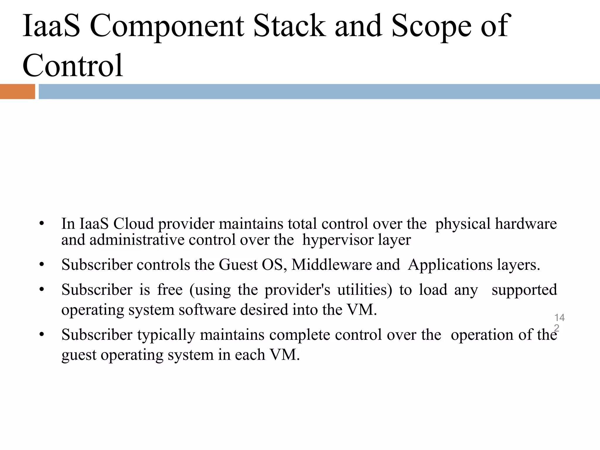 IaaS Component Stack and Scope of
Control
14
2
• In IaaS Cloud provider maintains total control over the physical hardware
and administrative control over the hypervisor layer
• Subscriber controls the Guest OS, Middleware and Applications layers.
• Subscriber is free (using the provider's utilities) to load any supported
operating system software desired into the VM.
• Subscriber typically maintains complete control over the operation of the
guest operating system in each VM.
 