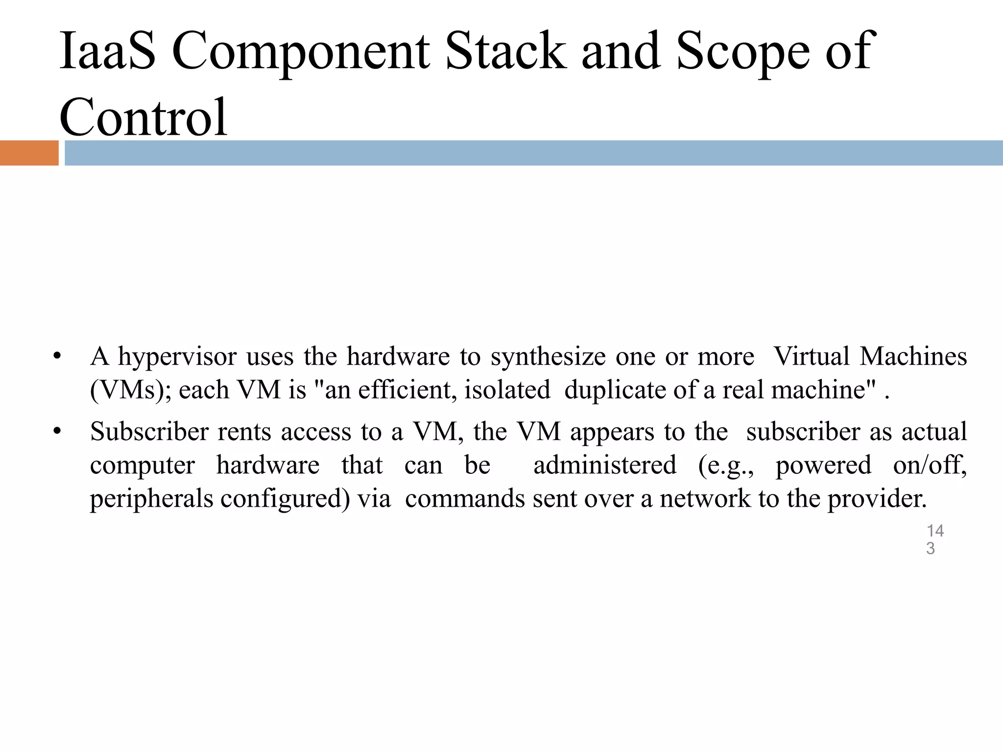 IaaS Component Stack and Scope of
Control
14
3
• A hypervisor uses the hardware to synthesize one or more Virtual Machines
(VMs); each VM is "an efficient, isolated duplicate of a real machine" .
• Subscriber rents access to a VM, the VM appears to the subscriber as actual
computer hardware that can be administered (e.g., powered on/off,
peripherals configured) via commands sent over a network to the provider.
 