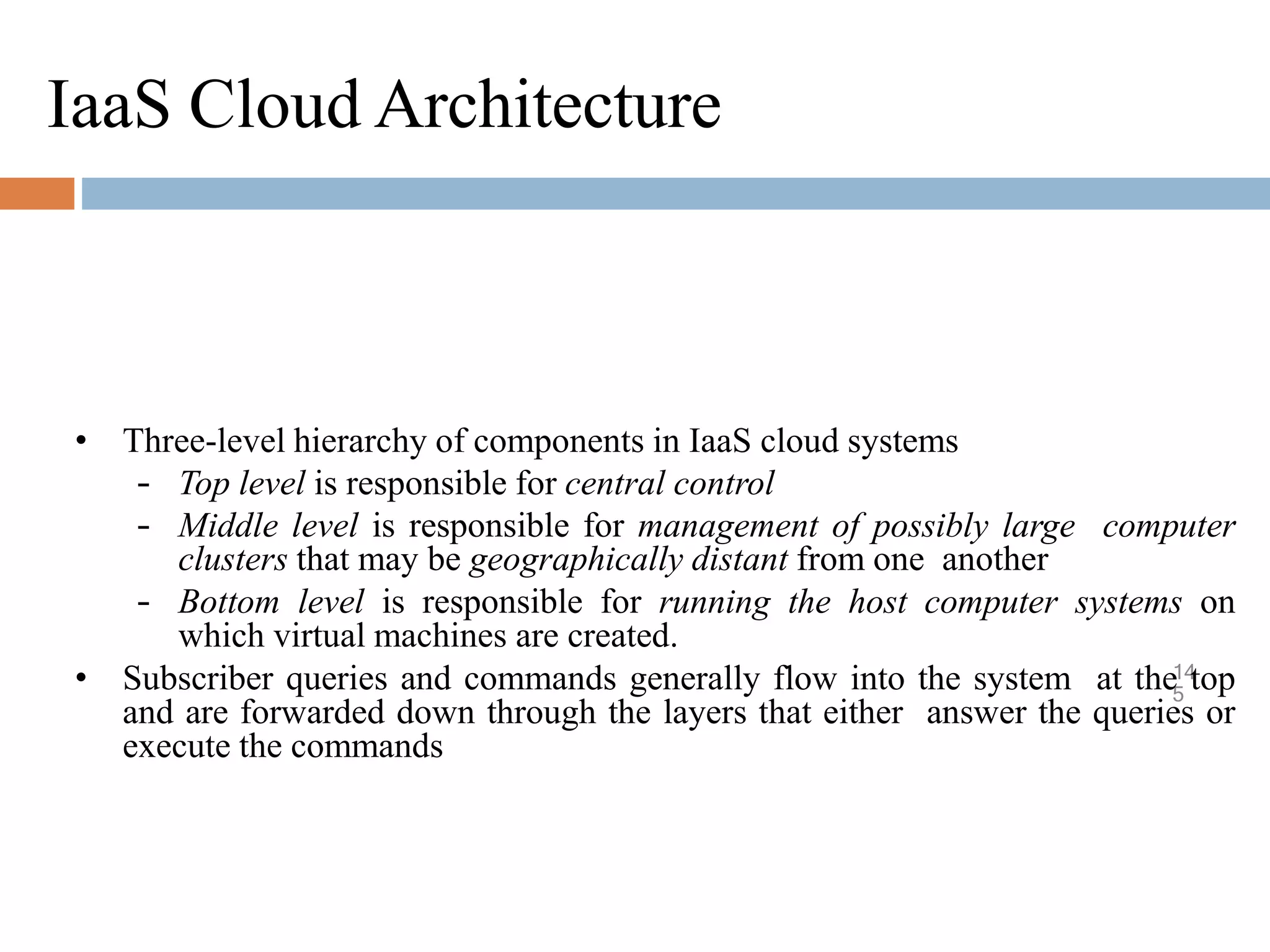IaaS Cloud Architecture
14
5
• Three-level hierarchy of components in IaaS cloud systems
– Top level is responsible for central control
– Middle level is responsible for management of possibly large computer
clusters that may be geographically distant from one another
– Bottom level is responsible for running the host computer systems on
which virtual machines are created.
• Subscriber queries and commands generally flow into the system at the top
and are forwarded down through the layers that either answer the queries or
execute the commands
 