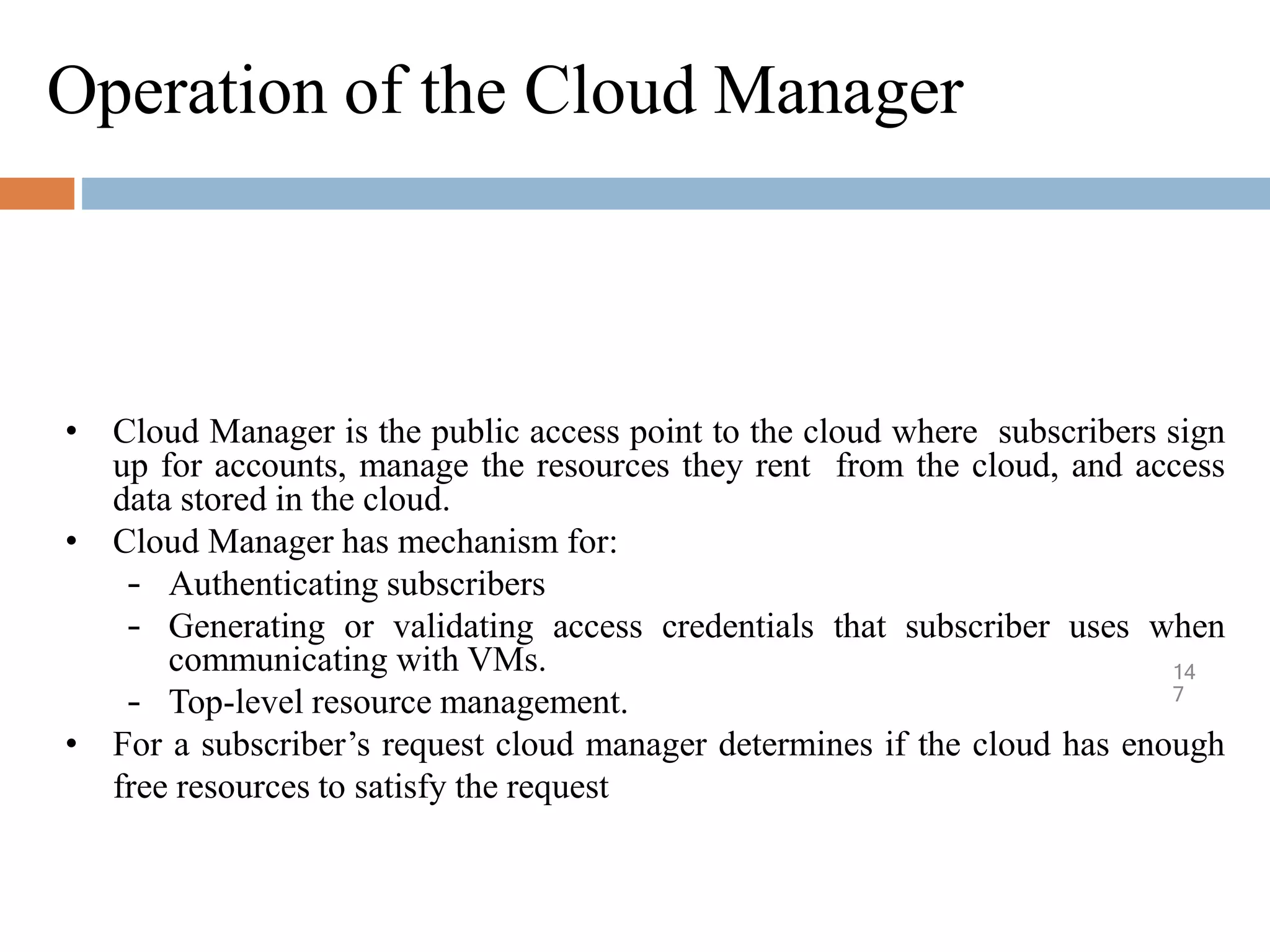 Operation of the Cloud Manager
14
7
• Cloud Manager is the public access point to the cloud where subscribers sign
up for accounts, manage the resources they rent from the cloud, and access
data stored in the cloud.
• Cloud Manager has mechanism for:
– Authenticating subscribers
– Generating or validating access credentials that subscriber uses when
communicating with VMs.
– Top-level resource management.
• For a subscriber’s request cloud manager determines if the cloud has enough
free resources to satisfy the request
 