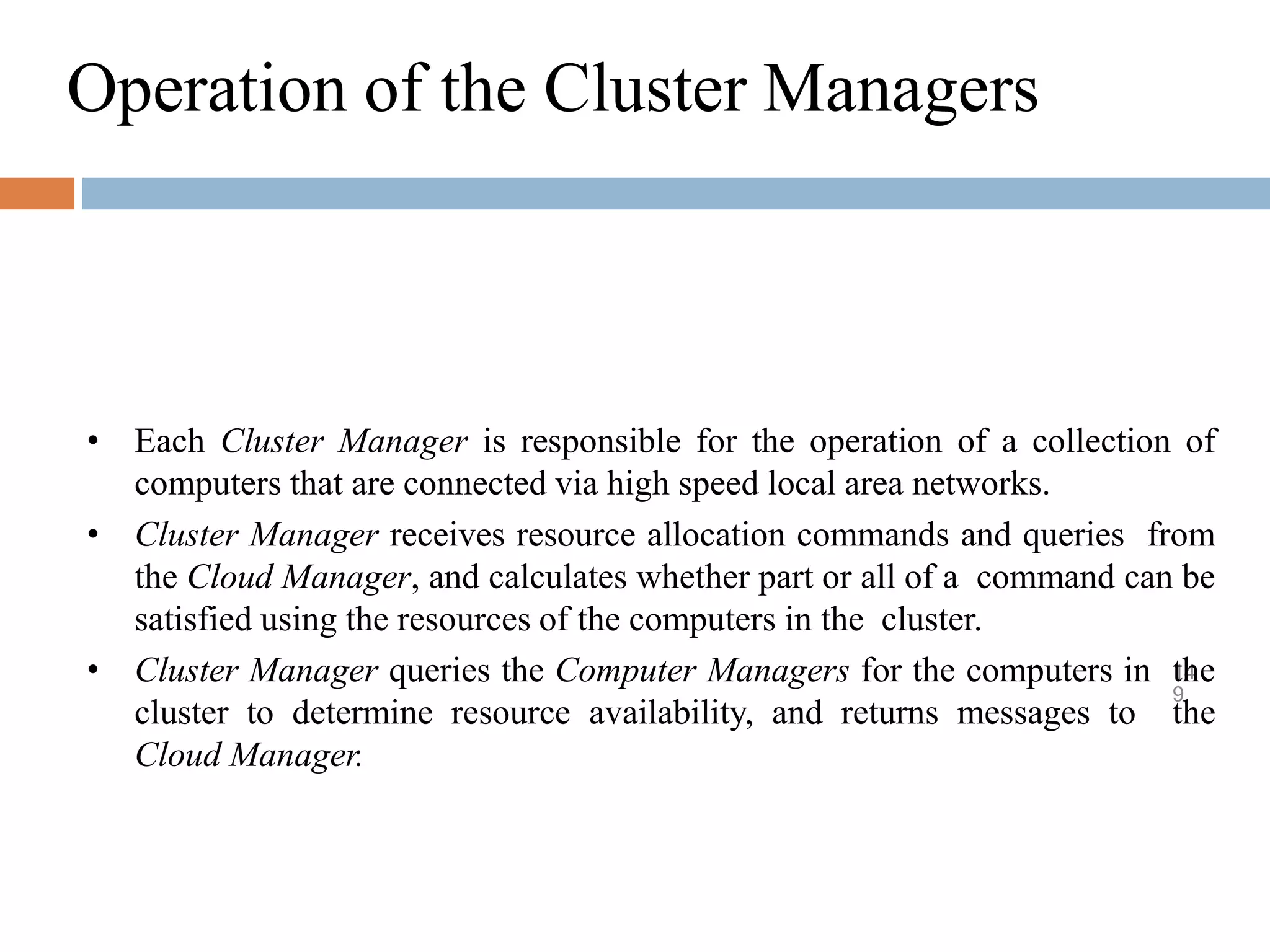 Operation of the Cluster Managers
14
9
• Each Cluster Manager is responsible for the operation of a collection of
computers that are connected via high speed local area networks.
• Cluster Manager receives resource allocation commands and queries from
the Cloud Manager, and calculates whether part or all of a command can be
satisfied using the resources of the computers in the cluster.
• Cluster Manager queries the Computer Managers for the computers in the
cluster to determine resource availability, and returns messages to the
Cloud Manager.
 