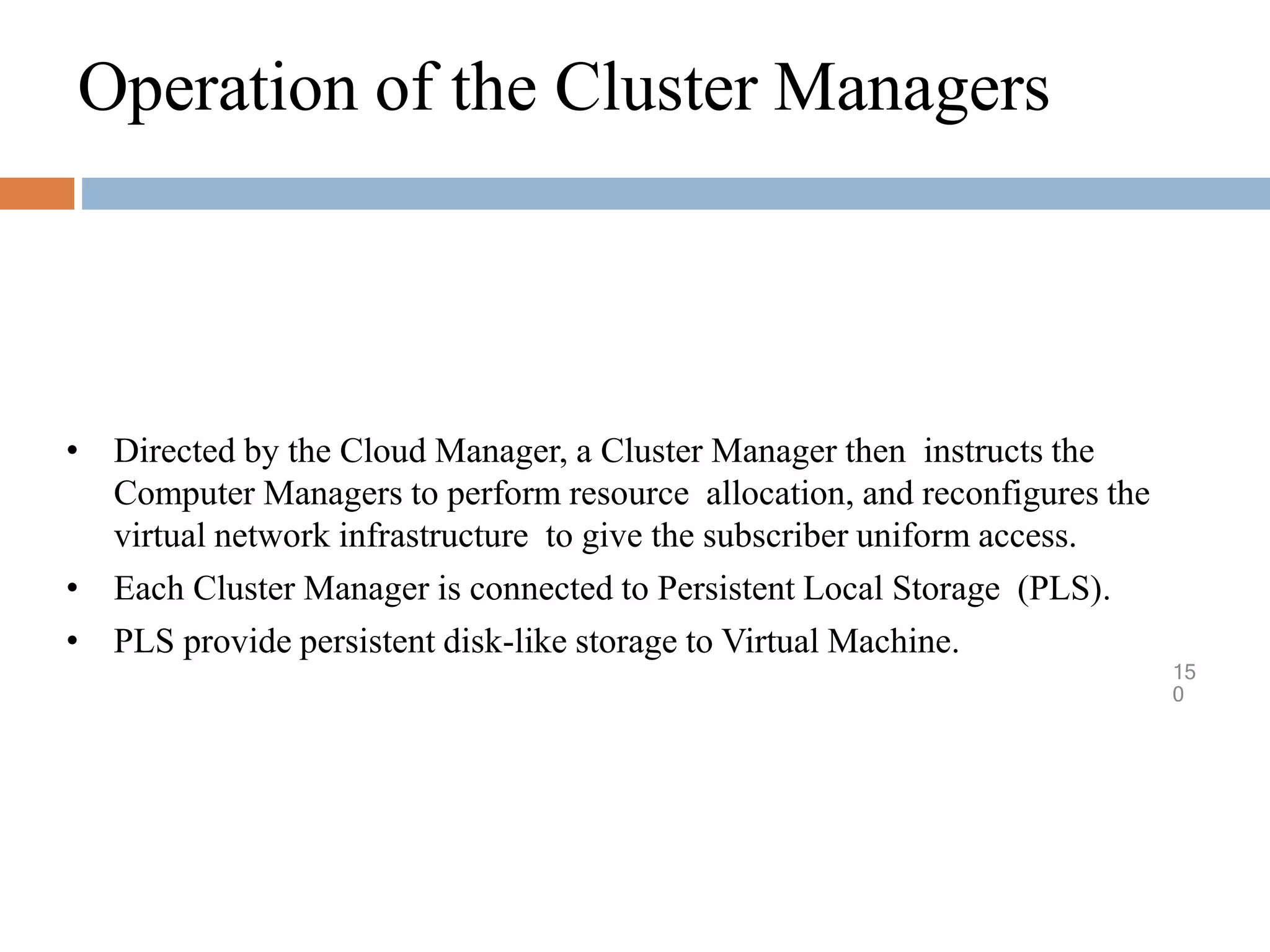 Operation of the Cluster Managers
15
0
• Directed by the Cloud Manager, a Cluster Manager then instructs the
Computer Managers to perform resource allocation, and reconfigures the
virtual network infrastructure to give the subscriber uniform access.
• Each Cluster Manager is connected to Persistent Local Storage (PLS).
• PLS provide persistent disk-like storage to Virtual Machine.
 