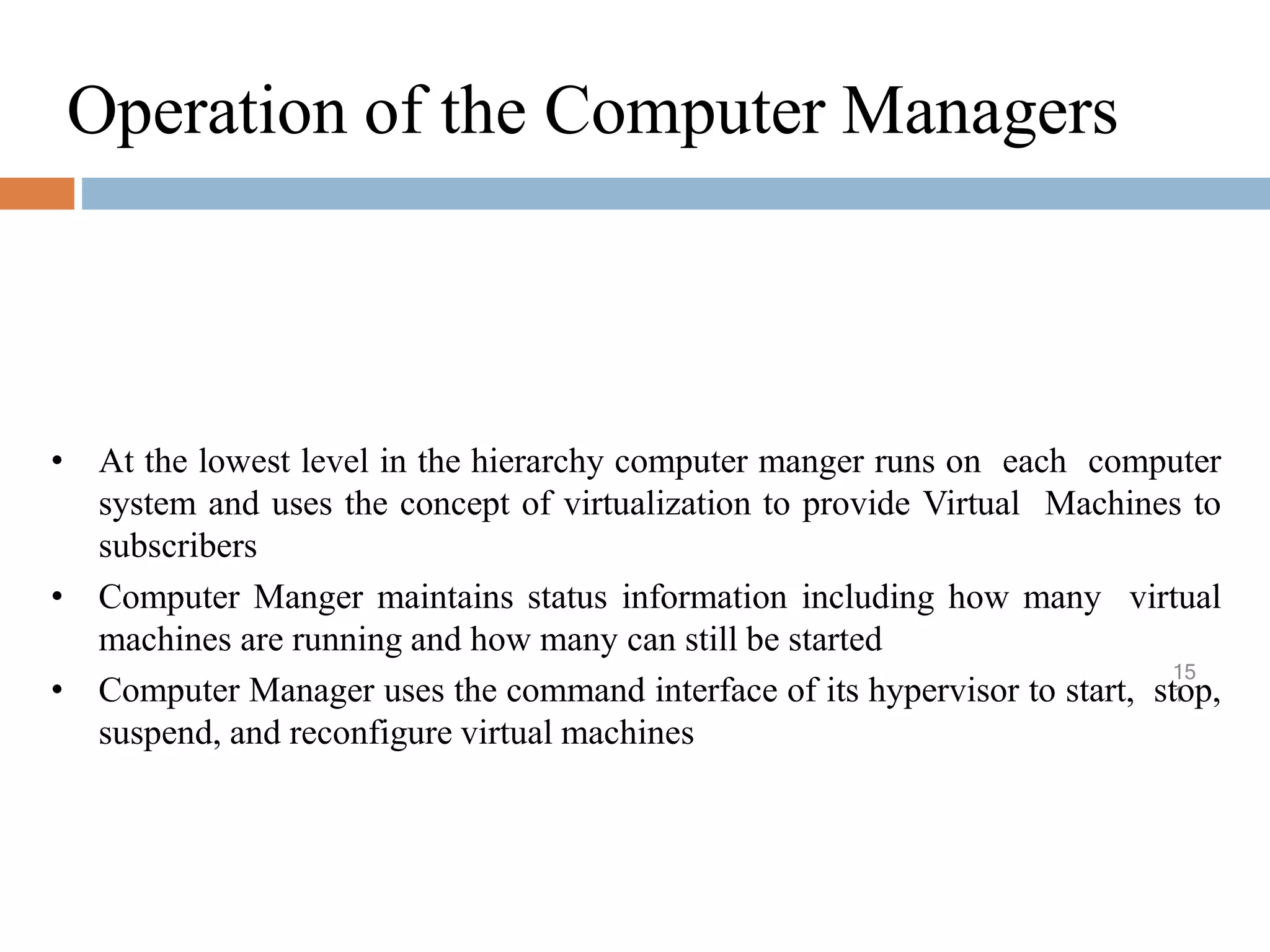 Operation of the Computer Managers
15
1
• At the lowest level in the hierarchy computer manger runs on each computer
system and uses the concept of virtualization to provide Virtual Machines to
subscribers
• Computer Manger maintains status information including how many virtual
machines are running and how many can still be started
• Computer Manager uses the command interface of its hypervisor to start, stop,
suspend, and reconfigure virtual machines
 
