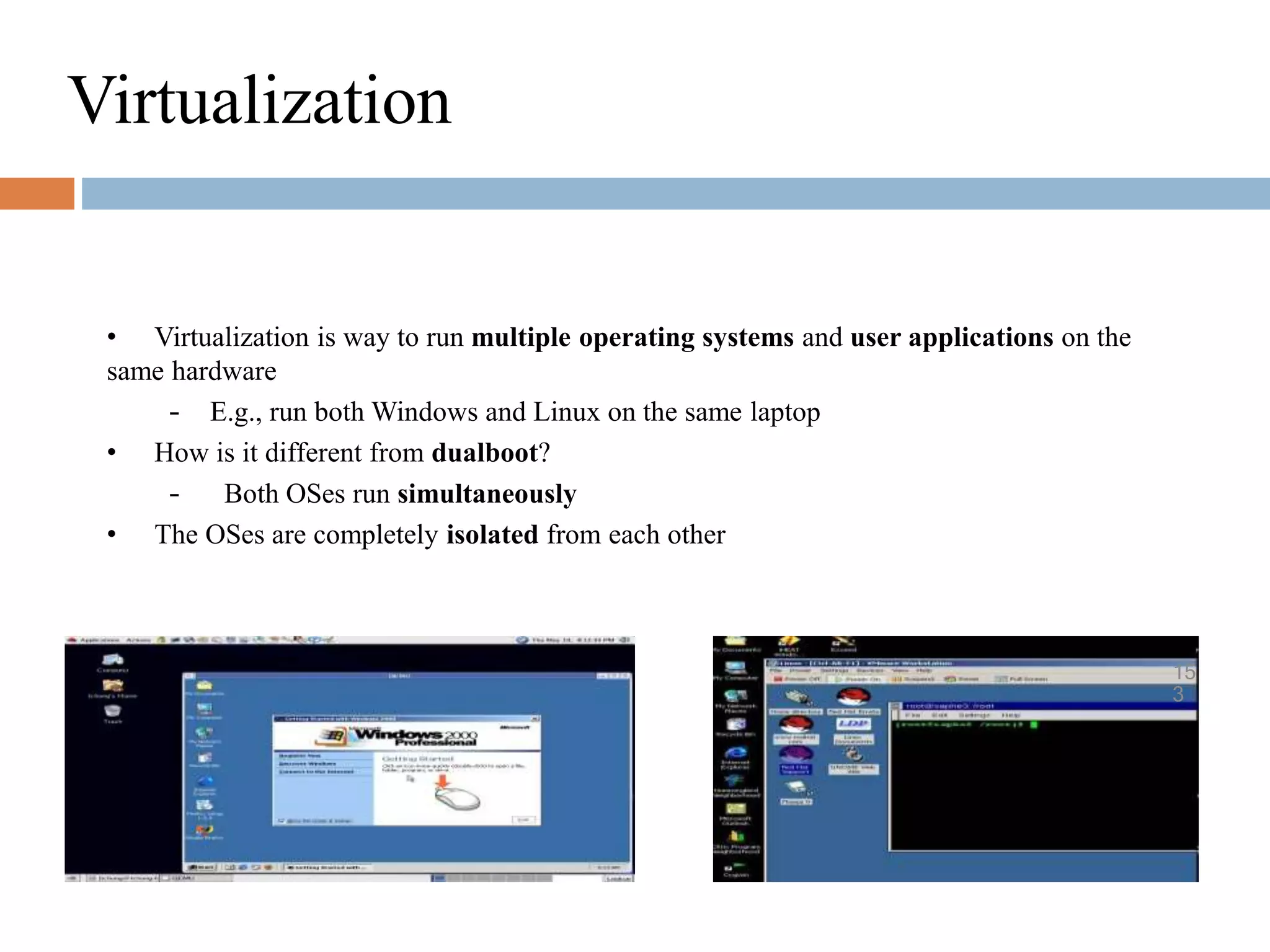 Virtualization
• Virtualization is way to run multiple operating systems and user applications on the
same hardware
– E.g., run both Windows and Linux on the same laptop
• How is it different from dualboot?
– Both OSes run simultaneously
• The OSes are completely isolated from each other
15
3
 