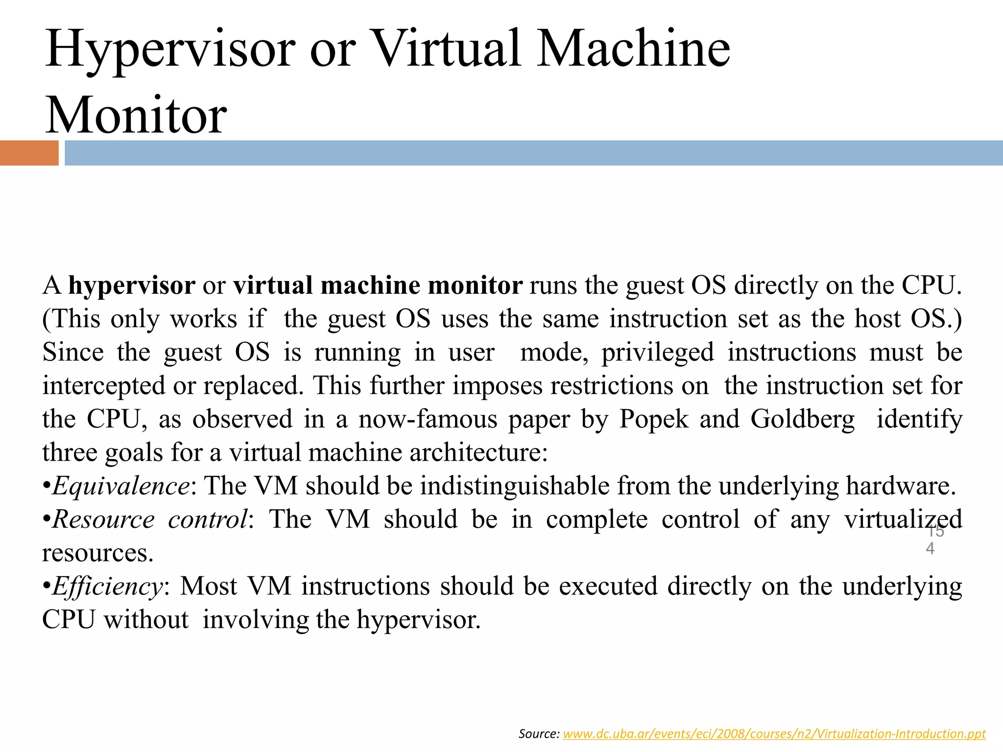Source: www.dc.uba.ar/events/eci/2008/courses/n2/Virtualization-Introduction.ppt
15
4
Hypervisor or Virtual Machine
Monitor
A hypervisor or virtual machine monitor runs the guest OS directly on the CPU.
(This only works if the guest OS uses the same instruction set as the host OS.)
Since the guest OS is running in user mode, privileged instructions must be
intercepted or replaced. This further imposes restrictions on the instruction set for
the CPU, as observed in a now-famous paper by Popek and Goldberg identify
three goals for a virtual machine architecture:
•Equivalence: The VM should be indistinguishable from the underlying hardware.
•Resource control: The VM should be in complete control of any virtualized
resources.
•Efficiency: Most VM instructions should be executed directly on the underlying
CPU without involving the hypervisor.
 