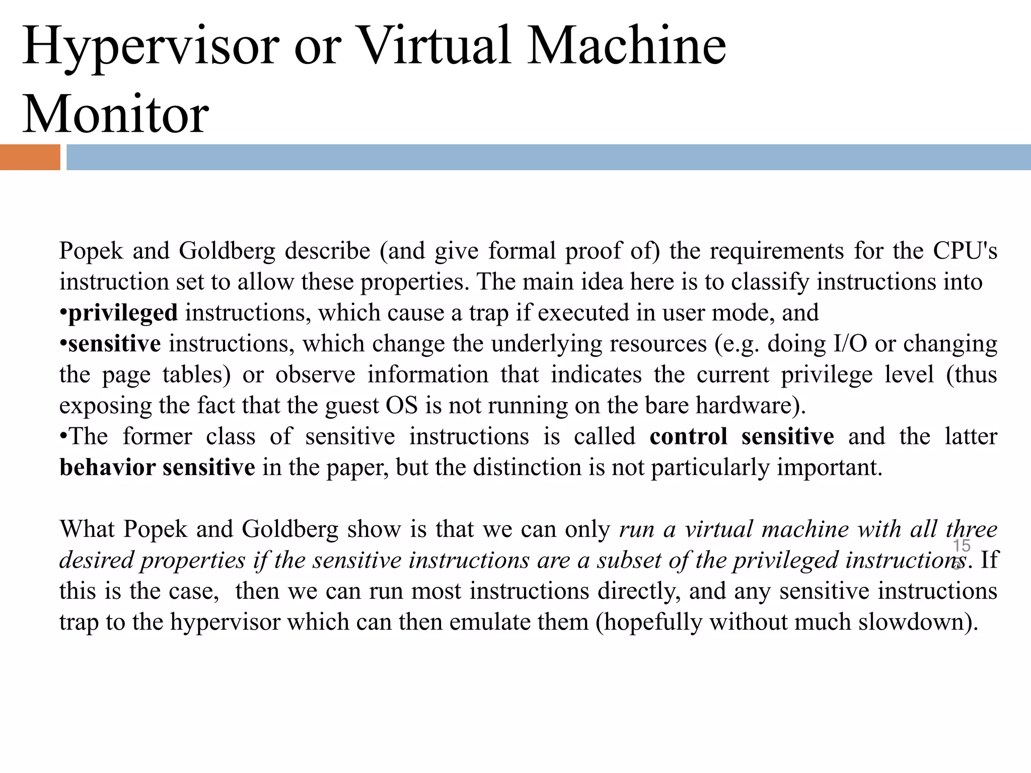 Hypervisor or Virtual Machine
Monitor
15
5
Popek and Goldberg describe (and give formal proof of) the requirements for the CPU's
instruction set to allow these properties. The main idea here is to classify instructions into
•privileged instructions, which cause a trap if executed in user mode, and
•sensitive instructions, which change the underlying resources (e.g. doing I/O or changing
the page tables) or observe information that indicates the current privilege level (thus
exposing the fact that the guest OS is not running on the bare hardware).
•The former class of sensitive instructions is called control sensitive and the latter
behavior sensitive in the paper, but the distinction is not particularly important.
What Popek and Goldberg show is that we can only run a virtual machine with all three
desired properties if the sensitive instructions are a subset of the privileged instructions. If
this is the case, then we can run most instructions directly, and any sensitive instructions
trap to the hypervisor which can then emulate them (hopefully without much slowdown).
 
