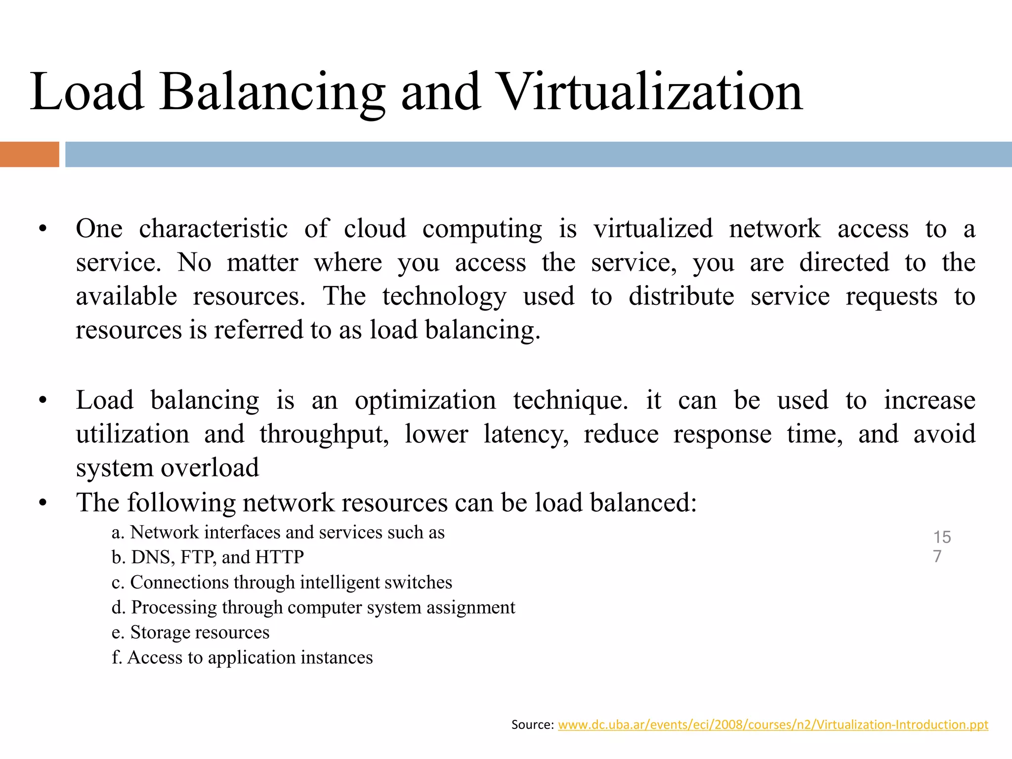 Load Balancing and Virtualization
15
7
• One characteristic of cloud computing is virtualized network access to a
service. No matter where you access the service, you are directed to the
available resources. The technology used to distribute service requests to
resources is referred to as load balancing.
• Load balancing is an optimization technique. it can be used to increase
utilization and throughput, lower latency, reduce response time, and avoid
system overload
• The following network resources can be load balanced:
a. Network interfaces and services such as
b. DNS, FTP, and HTTP
c. Connections through intelligent switches
d. Processing through computer system assignment
e. Storage resources
f. Access to application instances
Source: www.dc.uba.ar/events/eci/2008/courses/n2/Virtualization-Introduction.ppt
 