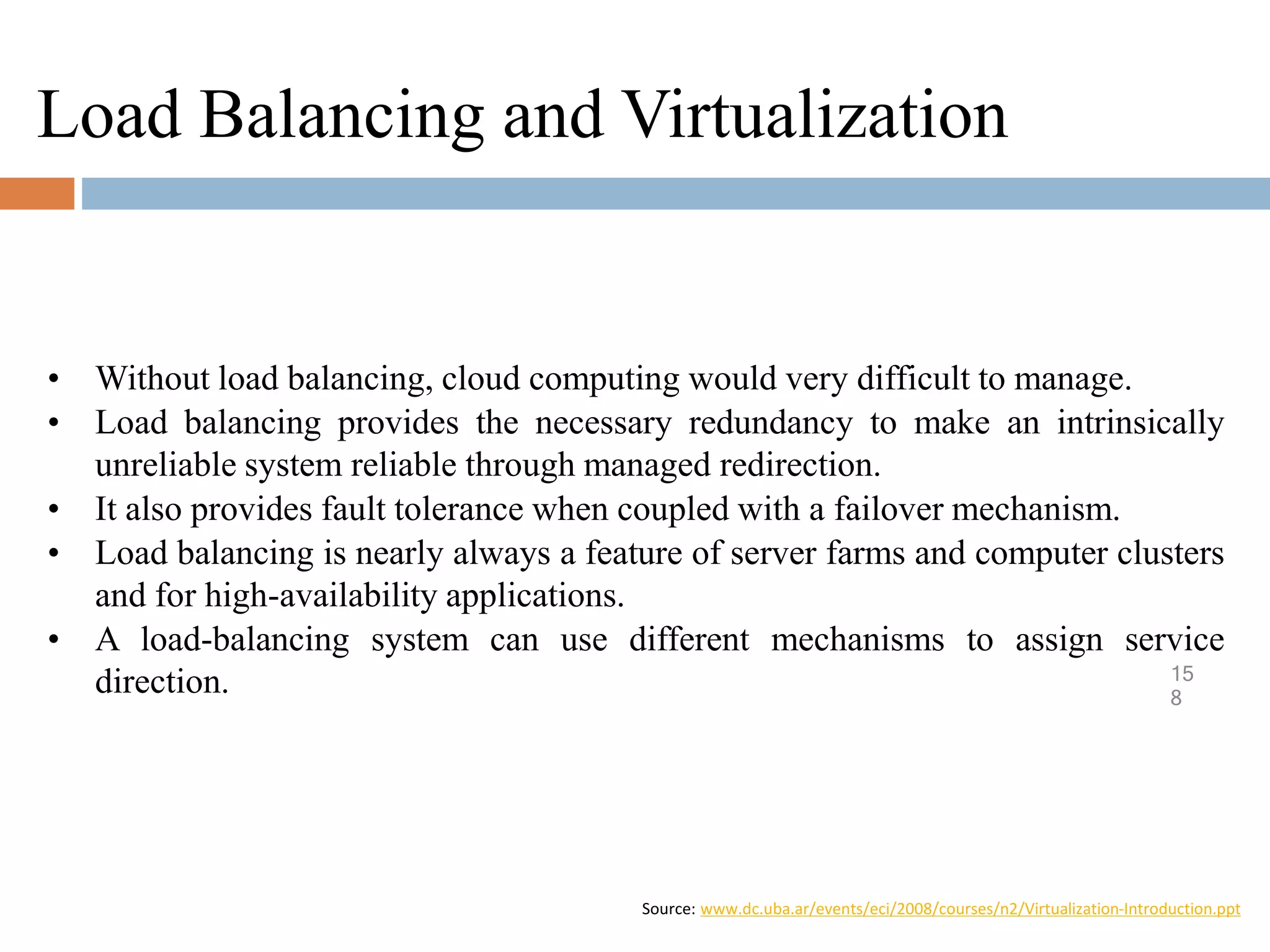 Load Balancing and Virtualization
15
8
• Without load balancing, cloud computing would very difficult to manage.
• Load balancing provides the necessary redundancy to make an intrinsically
unreliable system reliable through managed redirection.
• It also provides fault tolerance when coupled with a failover mechanism.
• Load balancing is nearly always a feature of server farms and computer clusters
and for high-availability applications.
• A load-balancing system can use different mechanisms to assign service
direction.
Source: www.dc.uba.ar/events/eci/2008/courses/n2/Virtualization-Introduction.ppt
 