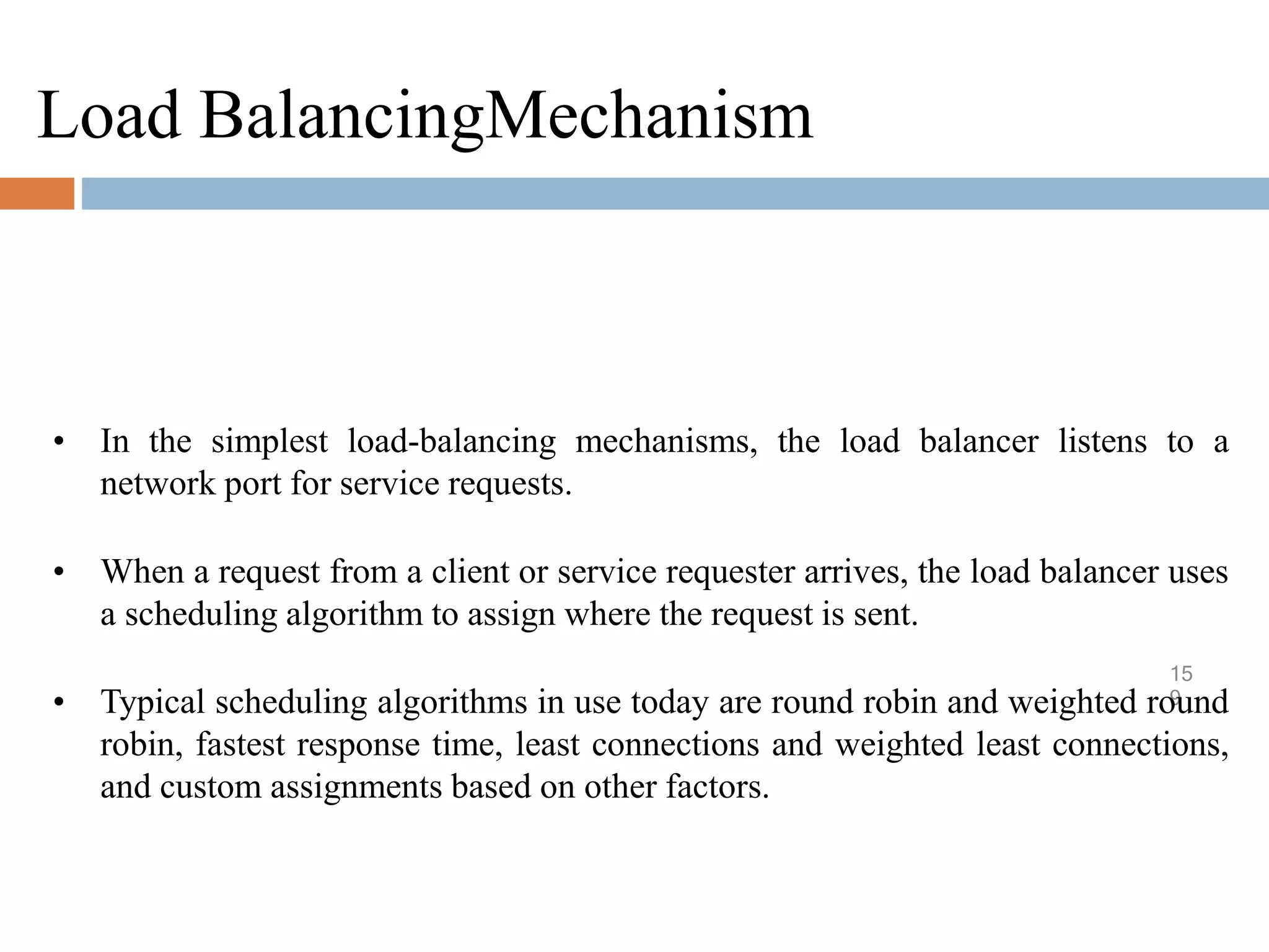 Load BalancingMechanism
15
9
• In the simplest load-balancing mechanisms, the load balancer listens to a
network port for service requests.
• When a request from a client or service requester arrives, the load balancer uses
a scheduling algorithm to assign where the request is sent.
• Typical scheduling algorithms in use today are round robin and weighted round
robin, fastest response time, least connections and weighted least connections,
and custom assignments based on other factors.
 