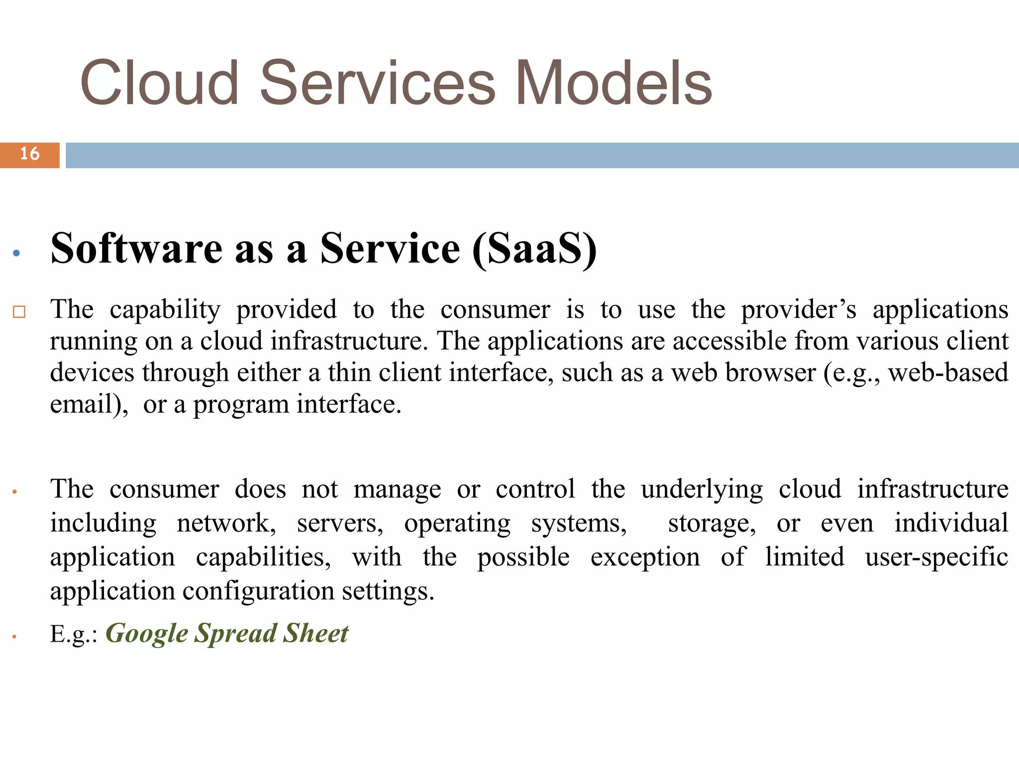 Cloud Services Models
16
• Software as a Service (SaaS)
 The capability provided to the consumer is to use the provider’s applications
running on a cloud infrastructure. The applications are accessible from various client
devices through either a thin client interface, such as a web browser (e.g., web-based
email), or a program interface.
• The consumer does not manage or control the underlying cloud infrastructure
including network, servers, operating systems, storage, or even individual
application capabilities, with the possible exception of limited user-specific
application configuration settings.
• E.g.: Google Spread Sheet
 