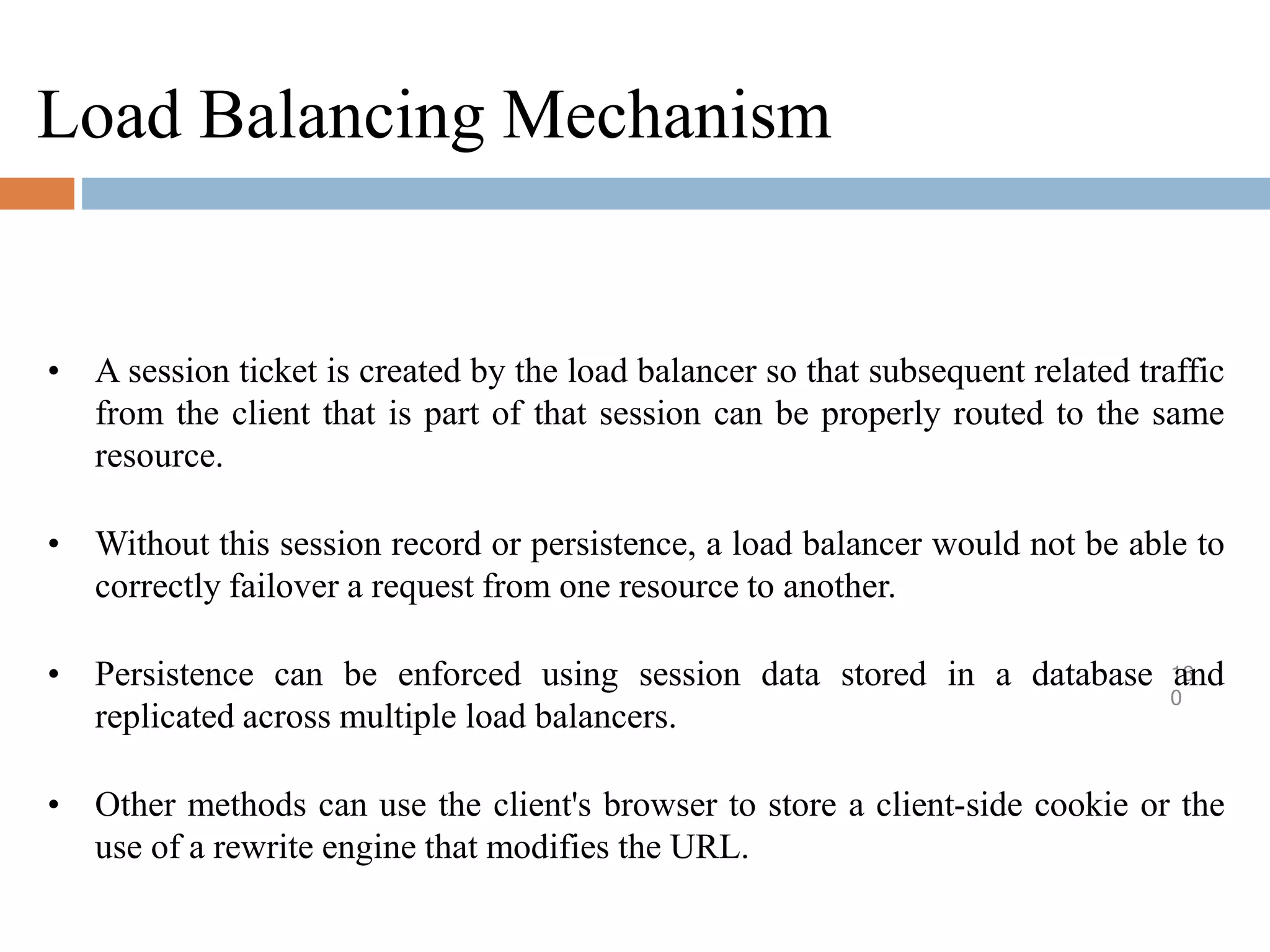 Load Balancing Mechanism
16
0
• A session ticket is created by the load balancer so that subsequent related traffic
from the client that is part of that session can be properly routed to the same
resource.
• Without this session record or persistence, a load balancer would not be able to
correctly failover a request from one resource to another.
• Persistence can be enforced using session data stored in a database and
replicated across multiple load balancers.
• Other methods can use the client's browser to store a client-side cookie or the
use of a rewrite engine that modifies the URL.
 