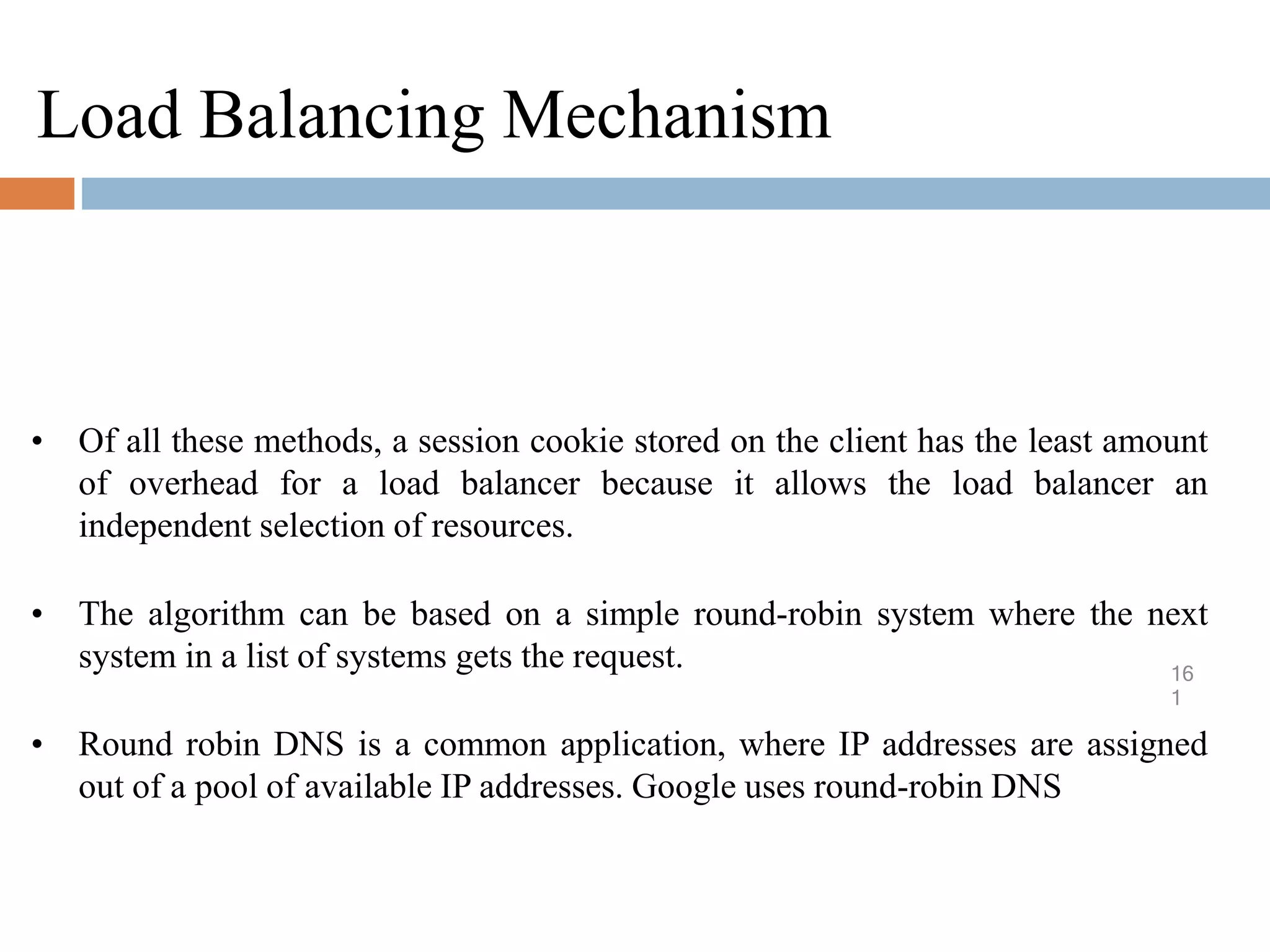 Load Balancing Mechanism
16
1
• Of all these methods, a session cookie stored on the client has the least amount
of overhead for a load balancer because it allows the load balancer an
independent selection of resources.
• The algorithm can be based on a simple round-robin system where the next
system in a list of systems gets the request.
• Round robin DNS is a common application, where IP addresses are assigned
out of a pool of available IP addresses. Google uses round-robin DNS
 