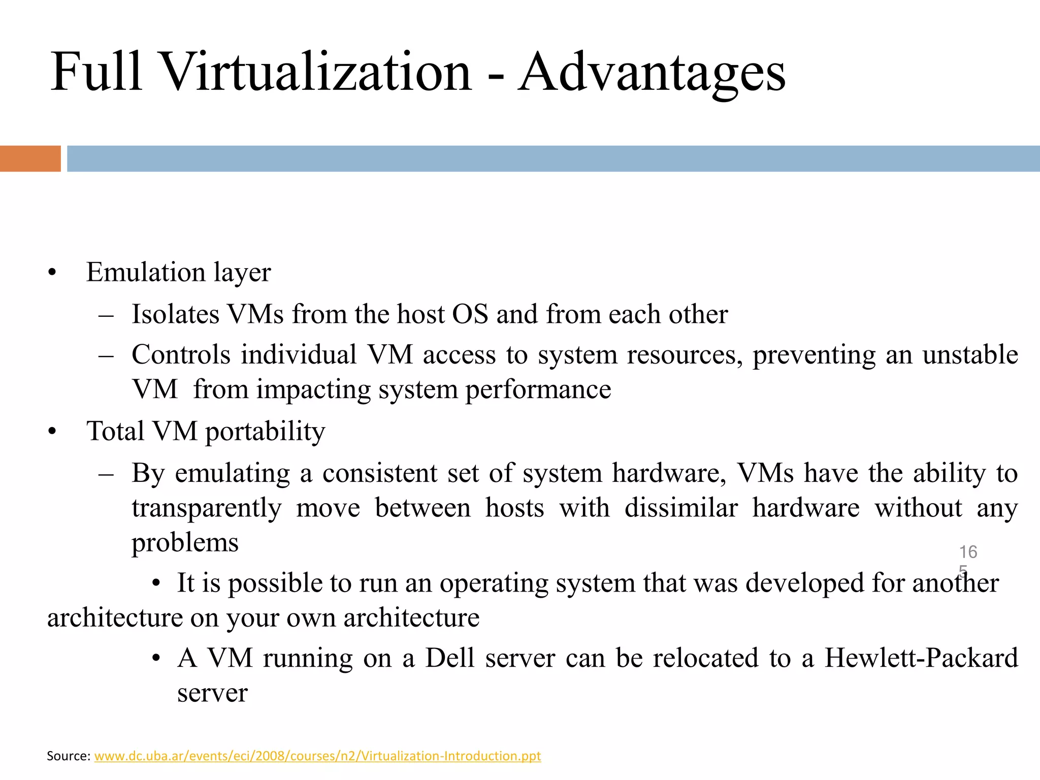 Full Virtualization - Advantages
16
5
• Emulation layer
– Isolates VMs from the host OS and from each other
– Controls individual VM access to system resources, preventing an unstable
VM from impacting system performance
• Total VM portability
– By emulating a consistent set of system hardware, VMs have the ability to
transparently move between hosts with dissimilar hardware without any
problems
• It is possible to run an operating system that was developed for another
architecture on your own architecture
• A VM running on a Dell server can be relocated to a Hewlett-Packard
server
Source: www.dc.uba.ar/events/eci/2008/courses/n2/Virtualization-Introduction.ppt
 