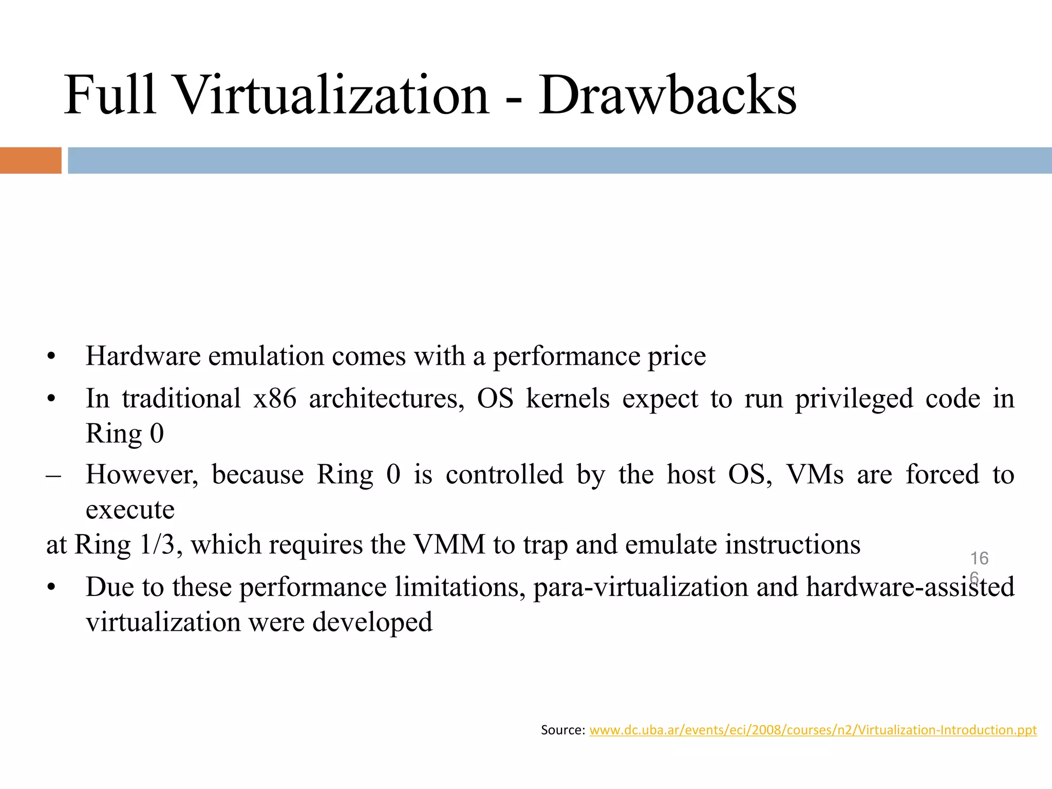 Full Virtualization - Drawbacks
• Hardware emulation comes with a performance price
• In traditional x86 architectures, OS kernels expect to run privileged code in
Ring 0
– However, because Ring 0 is controlled by the host OS, VMs are forced to
execute
at Ring 1/3, which requires the VMM to trap and emulate instructions
• Due to these performance limitations, para-virtualization and hardware-assisted
virtualization were developed
Source: www.dc.uba.ar/events/eci/2008/courses/n2/Virtualization-Introduction.ppt
16
6
 