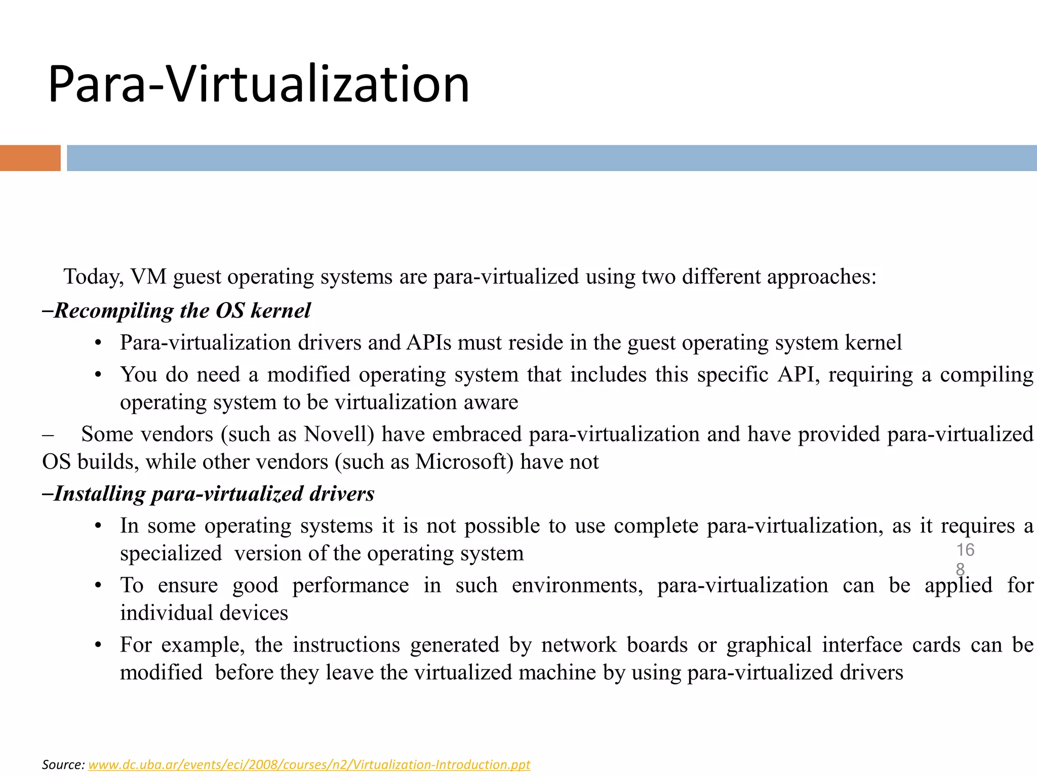 Para-Virtualization
16
8
Today, VM guest operating systems are para-virtualized using two different approaches:
–Recompiling the OS kernel
• Para-virtualization drivers and APIs must reside in the guest operating system kernel
• You do need a modified operating system that includes this specific API, requiring a compiling
operating system to be virtualization aware
– Some vendors (such as Novell) have embraced para-virtualization and have provided para-virtualized
OS builds, while other vendors (such as Microsoft) have not
–Installing para-virtualized drivers
• In some operating systems it is not possible to use complete para-virtualization, as it requires a
specialized version of the operating system
• To ensure good performance in such environments, para-virtualization can be applied for
individual devices
• For example, the instructions generated by network boards or graphical interface cards can be
modified before they leave the virtualized machine by using para-virtualized drivers
Source: www.dc.uba.ar/events/eci/2008/courses/n2/Virtualization-Introduction.ppt
 