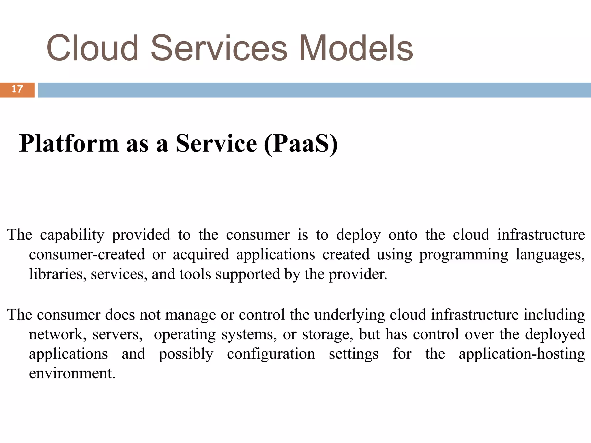 Cloud Services Models
17
Platform as a Service (PaaS)
The capability provided to the consumer is to deploy onto the cloud infrastructure
consumer-created or acquired applications created using programming languages,
libraries, services, and tools supported by the provider.
The consumer does not manage or control the underlying cloud infrastructure including
network, servers, operating systems, or storage, but has control over the deployed
applications and possibly configuration settings for the application-hosting
environment.
 