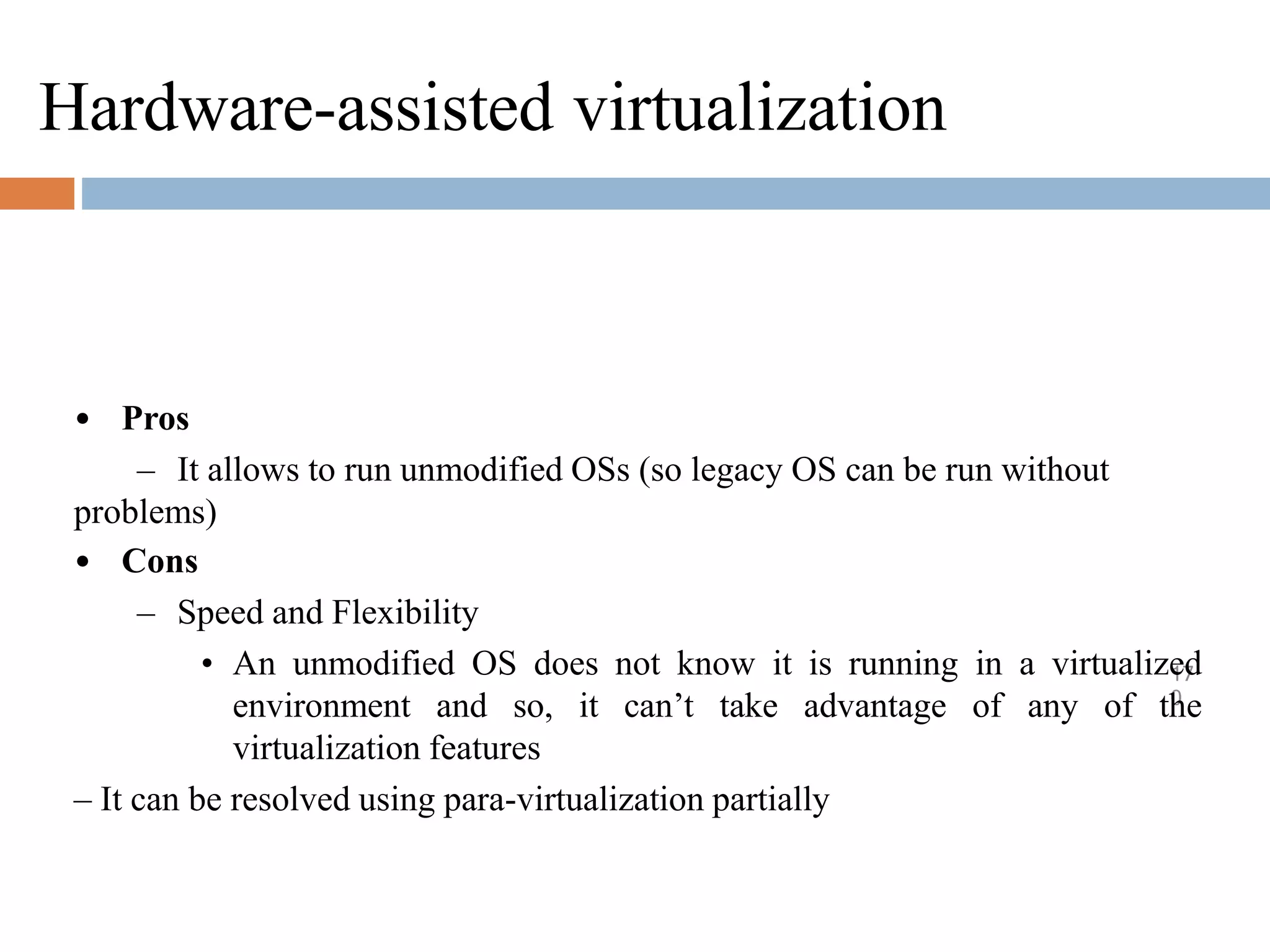 Hardware-assisted virtualization
17
0
• Pros
– It allows to run unmodified OSs (so legacy OS can be run without
problems)
• Cons
– Speed and Flexibility
• An unmodified OS does not know it is running in a virtualized
environment and so, it can’t take advantage of any of the
virtualization features
– It can be resolved using para-virtualization partially
 