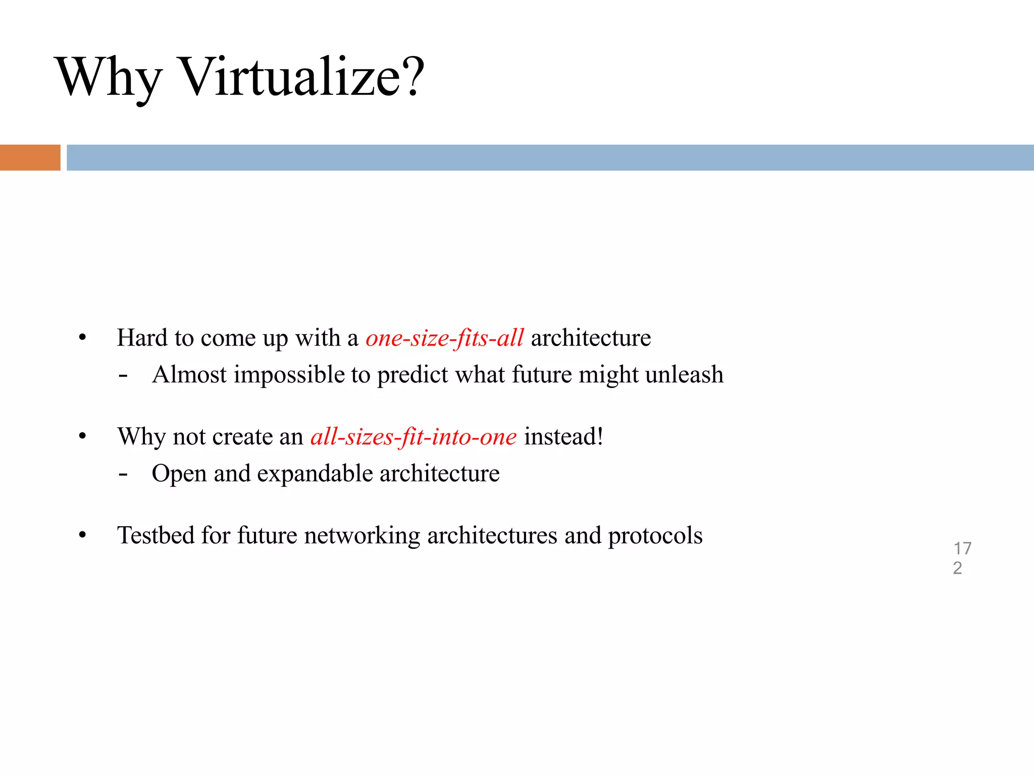 Why Virtualize?
17
2
• Hard to come up with a one-size-fits-all architecture
– Almost impossible to predict what future might unleash
• Why not create an all-sizes-fit-into-one instead!
– Open and expandable architecture
• Testbed for future networking architectures and protocols
 
