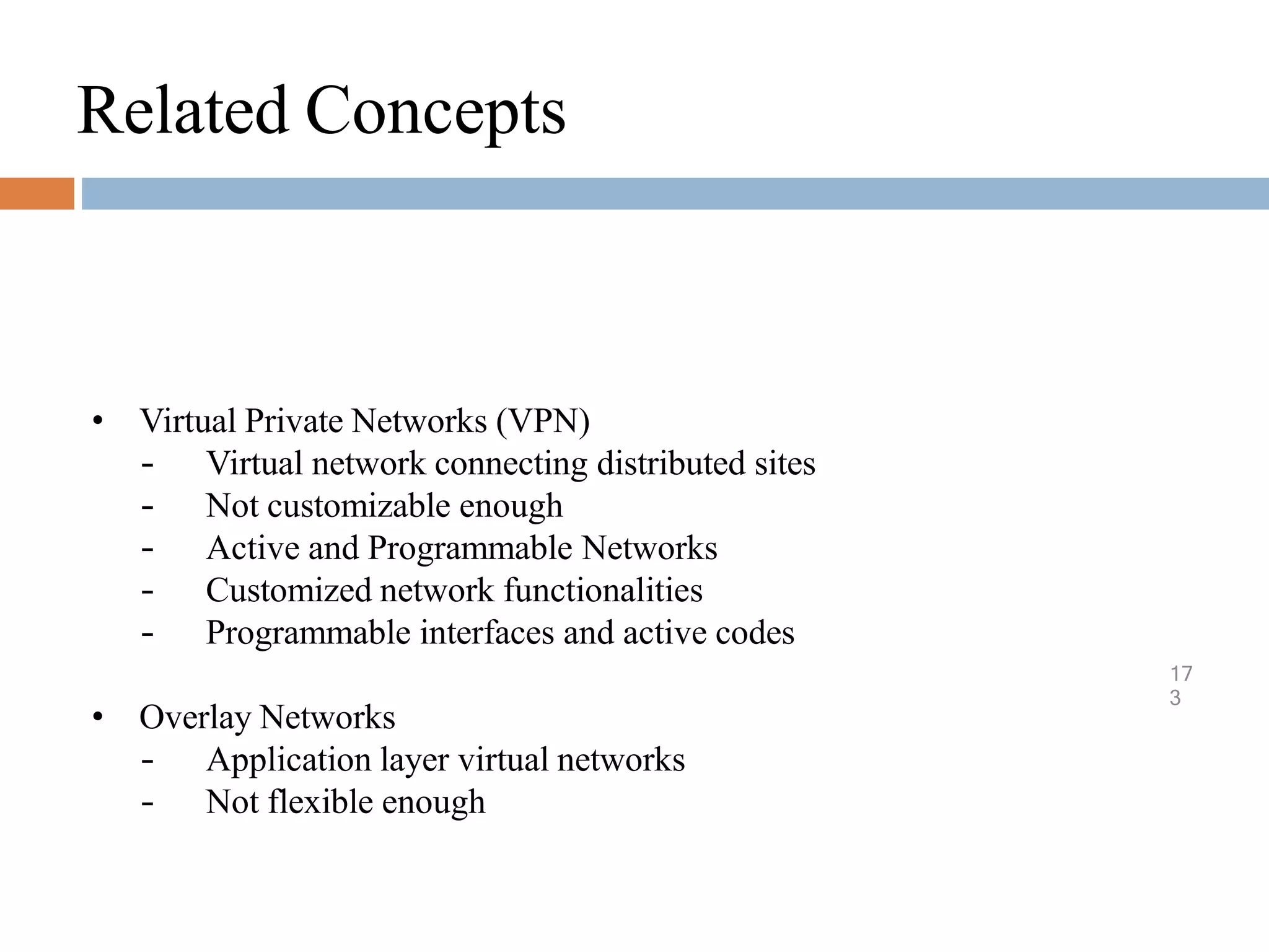 Related Concepts
17
3
• Virtual Private Networks (VPN)
– Virtual network connecting distributed sites
– Not customizable enough
– Active and Programmable Networks
– Customized network functionalities
– Programmable interfaces and active codes
• Overlay Networks
– Application layer virtual networks
– Not flexible enough
 