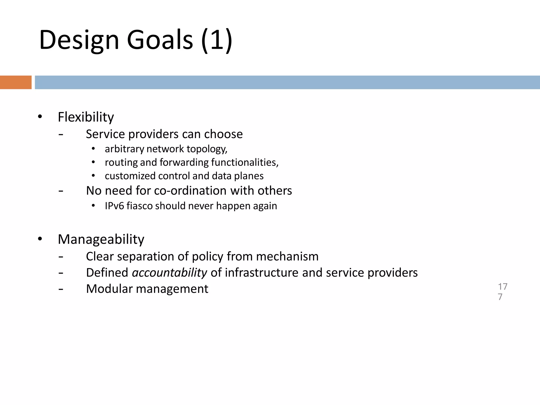 Design Goals (1)
17
7
• Flexibility
– Service providers can choose
• arbitrary network topology,
• routing and forwarding functionalities,
• customized control and data planes
– No need for co-ordination with others
• IPv6 fiasco should never happen again
• Manageability
– Clear separation of policy from mechanism
– Defined accountability of infrastructure and service providers
– Modular management
 