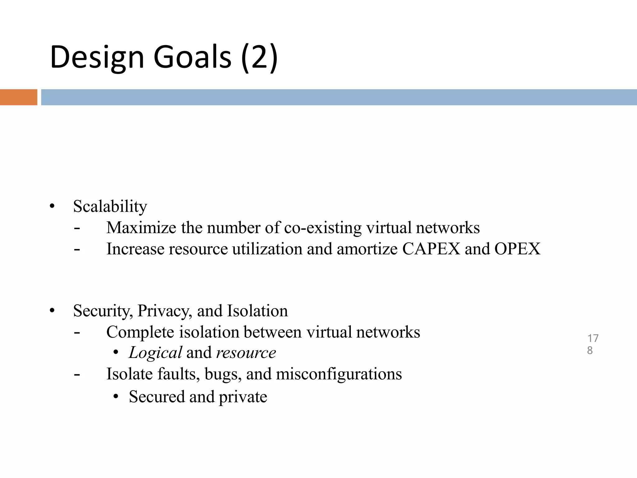 Design Goals (2)
17
8
• Scalability
– Maximize the number of co-existing virtual networks
– Increase resource utilization and amortize CAPEX and OPEX
• Security, Privacy, and Isolation
– Complete isolation between virtual networks
• Logical and resource
– Isolate faults, bugs, and misconfigurations
• Secured and private
 