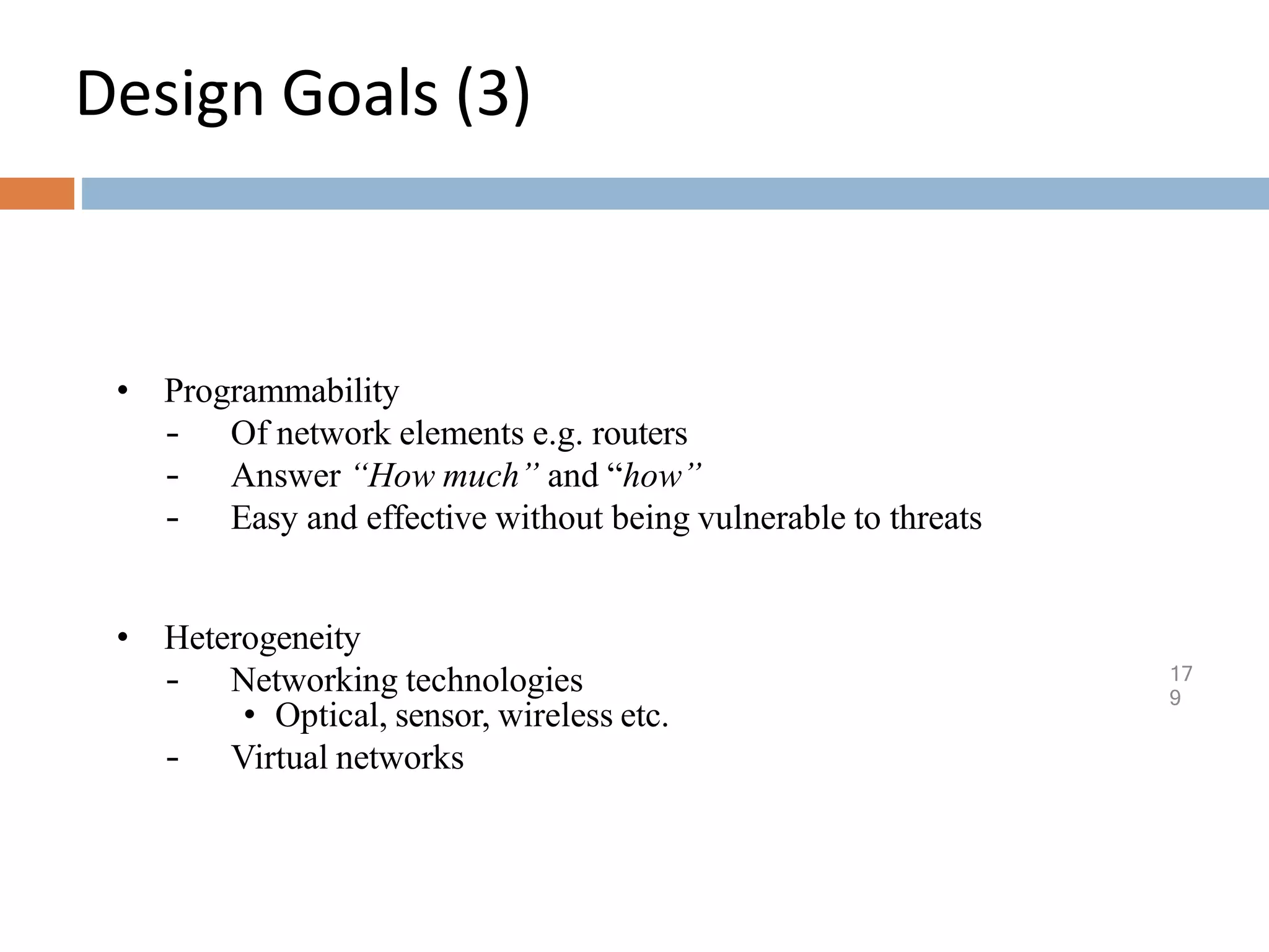 Design Goals (3)
17
9
• Programmability
– Of network elements e.g. routers
– Answer “How much” and “how”
– Easy and effective without being vulnerable to threats
• Heterogeneity
– Networking technologies
• Optical, sensor, wireless etc.
– Virtual networks
 