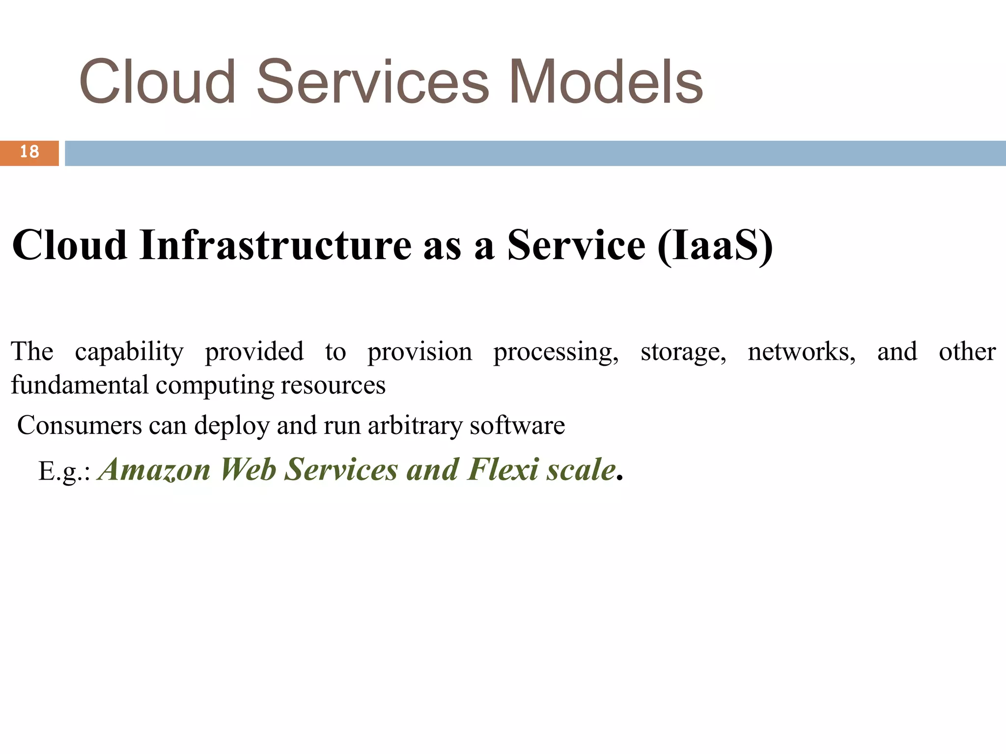 Cloud Services Models
18
Cloud Infrastructure as a Service (IaaS)
The capability provided to provision processing, storage, networks, and other
fundamental computing resources
Consumers can deploy and run arbitrary software
E.g.: Amazon Web Services and Flexi scale.
 