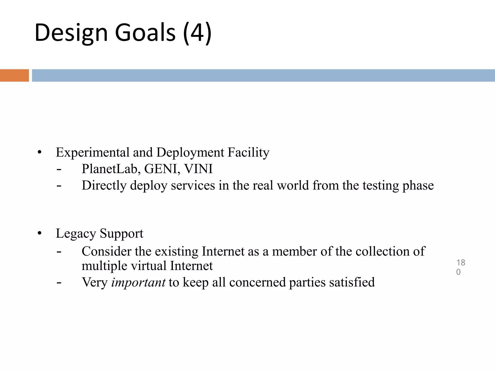Design Goals (4)
18
0
• Experimental and Deployment Facility
– PlanetLab, GENI, VINI
– Directly deploy services in the real world from the testing phase
• Legacy Support
– Consider the existing Internet as a member of the collection of
multiple virtual Internet
– Very important to keep all concerned parties satisfied
 