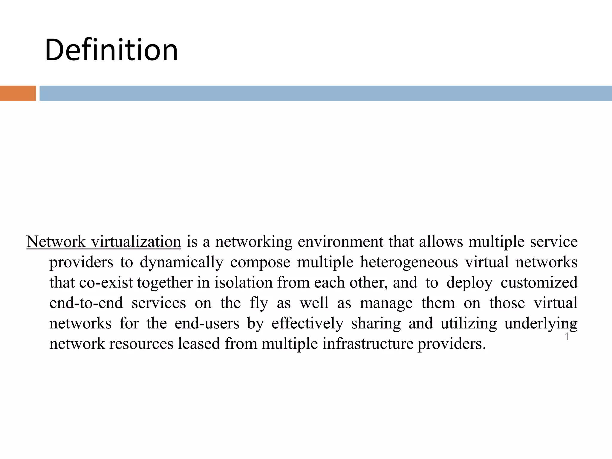 Definition
18
1
Network virtualization is a networking environment that allows multiple service
providers to dynamically compose multiple heterogeneous virtual networks
that co-exist together in isolation from each other, and to deploy customized
end-to-end services on the fly as well as manage them on those virtual
networks for the end-users by effectively sharing and utilizing underlying
network resources leased from multiple infrastructure providers.
 