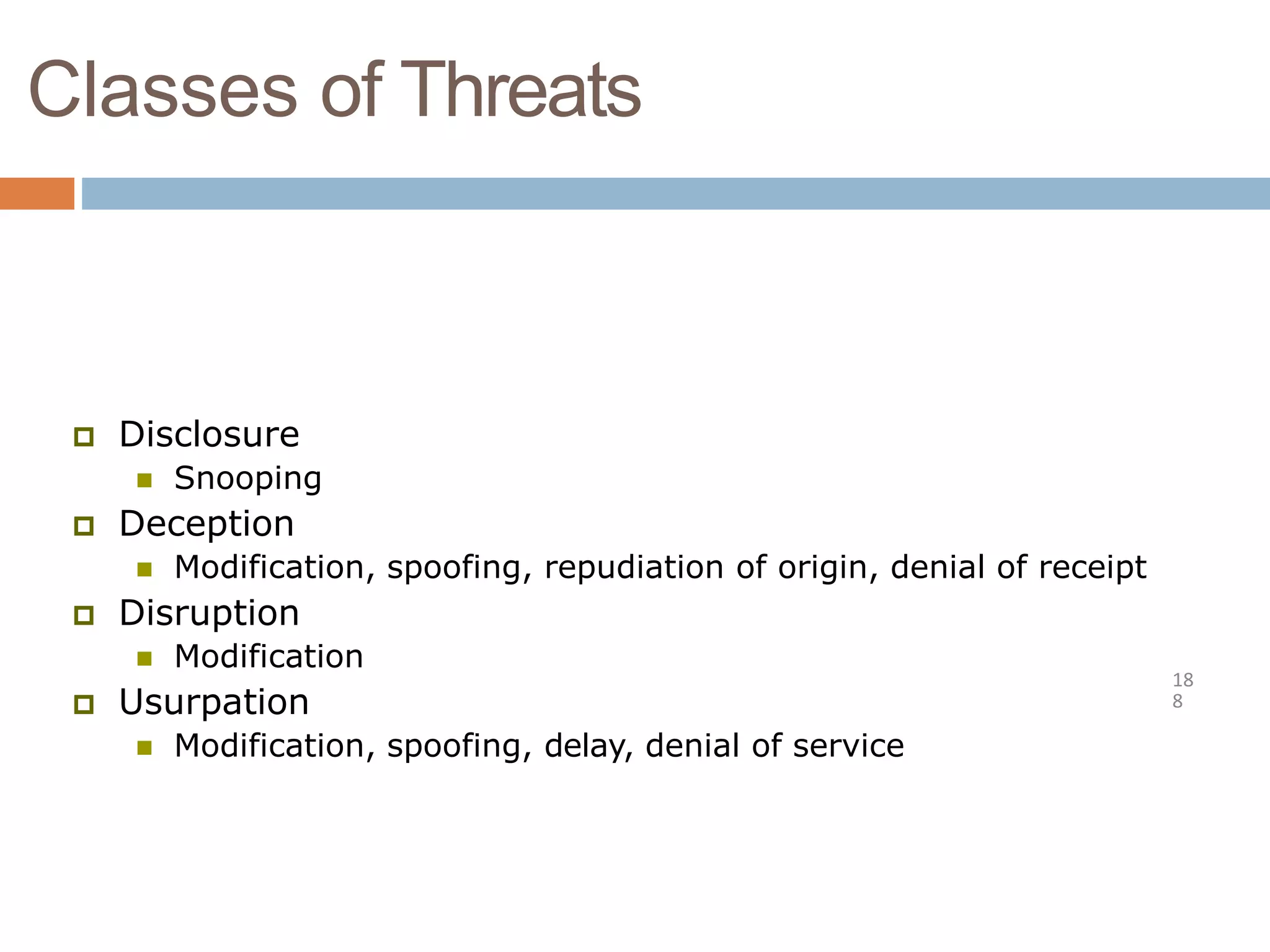 Classes of Threats
18
8
 Disclosure
 Snooping
 Deception
 Modification, spoofing, repudiation of origin, denial of receipt
 Disruption
 Modification
 Usurpation
 Modification, spoofing, delay, denial of service
 