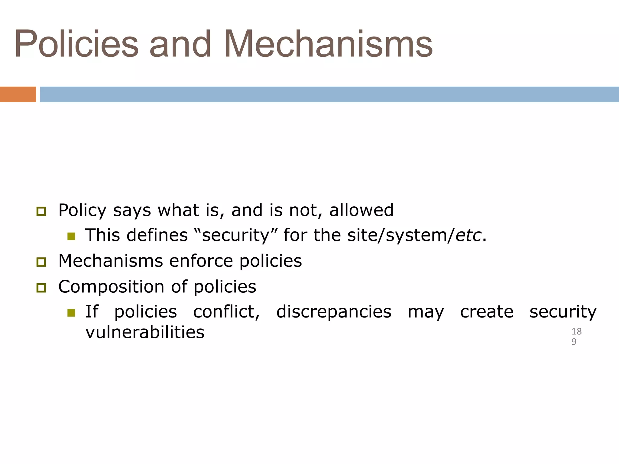 Policies and Mechanisms
18
9
 Policy says what is, and is not, allowed
 This defines “security” for the site/system/etc.
 Mechanisms enforce policies
 Composition of policies
 If policies conflict, discrepancies may create security
vulnerabilities
 