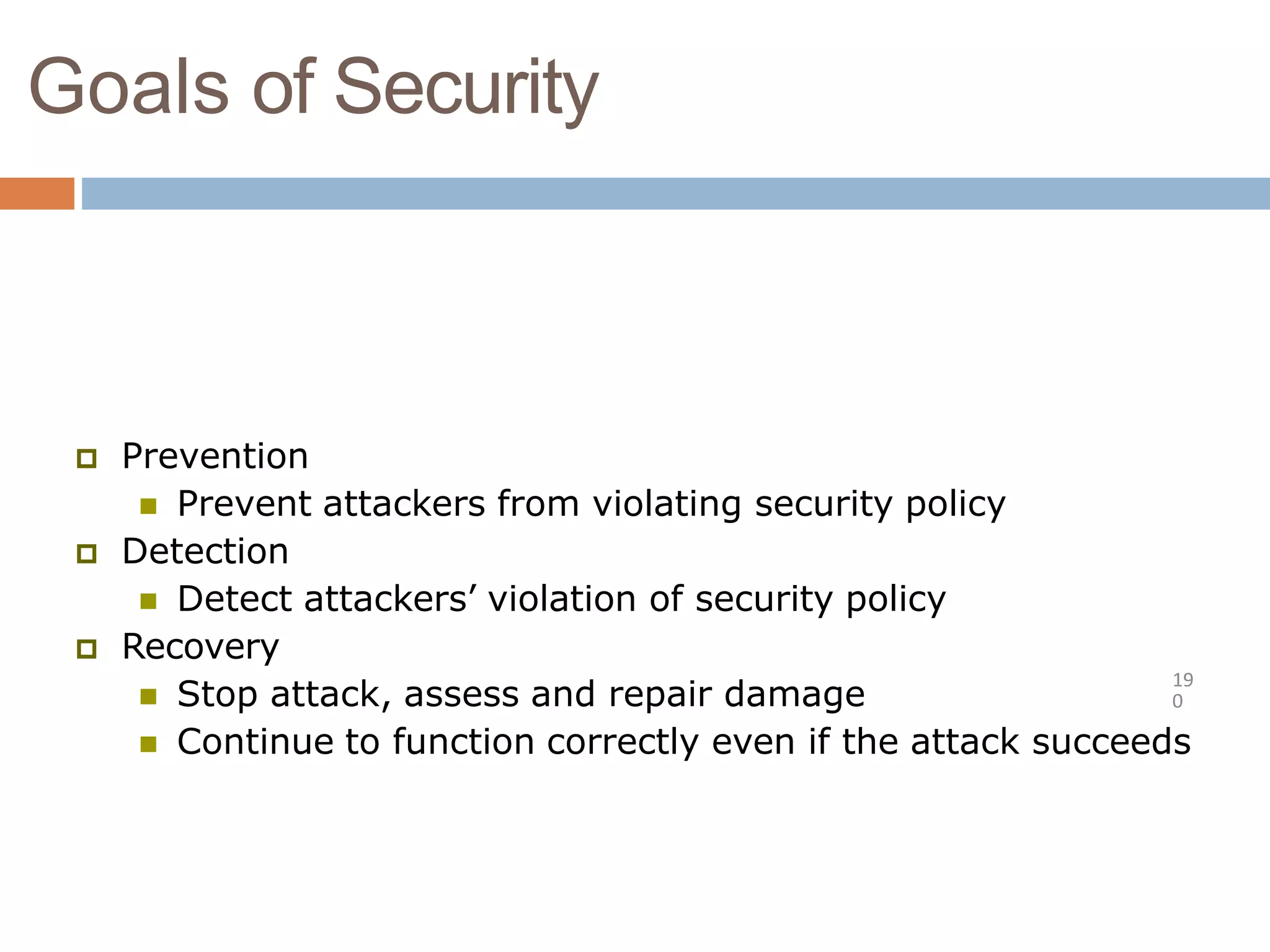 Goals of Security
19
0
 Prevention
 Prevent attackers from violating security policy
 Detection
 Detect attackers’ violation of security policy
 Recovery
 Stop attack, assess and repair damage
 Continue to function correctly even if the attack succeeds
 