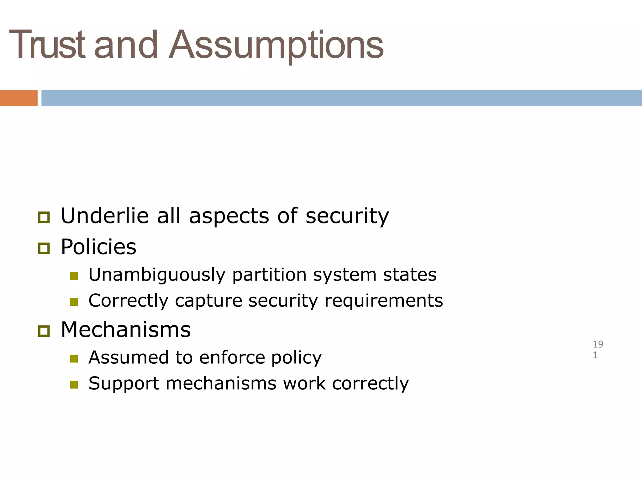 Trust and Assumptions
19
1
 Underlie all aspects of security
 Policies
 Unambiguously partition system states
 Correctly capture security requirements
 Mechanisms
 Assumed to enforce policy
 Support mechanisms work correctly
 
